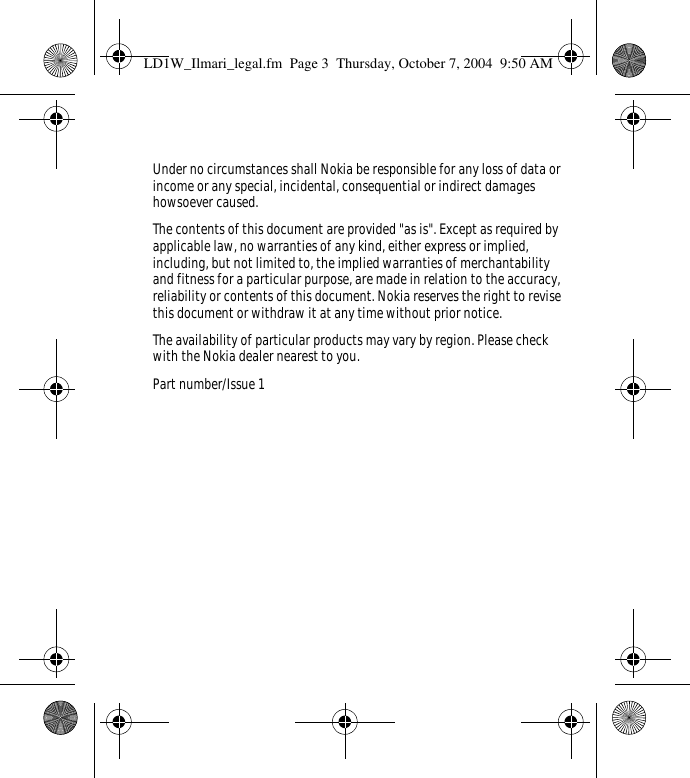 Under no circumstances shall Nokia be responsible for any loss of data or income or any special, incidental, consequential or indirect damages howsoever caused.The contents of this document are provided &quot;as is&quot;. Except as required by applicable law, no warranties of any kind, either express or implied, including, but not limited to, the implied warranties of merchantability and fitness for a particular purpose, are made in relation to the accuracy, reliability or contents of this document. Nokia reserves the right to revise this document or withdraw it at any time without prior notice.The availability of particular products may vary by region. Please check with the Nokia dealer nearest to you.Part number/Issue 1LD1W_Ilmari_legal.fm  Page 3  Thursday, October 7, 2004  9:50 AM
