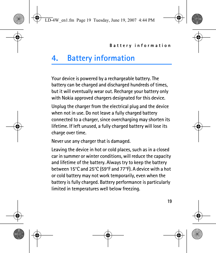 Battery information194. Battery informationYour device is powered by a rechargeable battery. The battery can be charged and discharged hundreds of times, but it will eventually wear out. Recharge your battery only with Nokia approved chargers designated for this device.Unplug the charger from the electrical plug and the device when not in use. Do not leave a fully charged battery connected to a charger, since overcharging may shorten its lifetime. If left unused, a fully charged battery will lose its charge over time.Never use any charger that is damaged.Leaving the device in hot or cold places, such as in a closed car in summer or winter conditions, will reduce the capacity and lifetime of the battery. Always try to keep the battery between 15°C and 25°C (59°F and 77°F). A device with a hot or cold battery may not work temporarily, even when the battery is fully charged. Battery performance is particularly limited in temperatures well below freezing.LD-4W_en1.fm  Page 19  Tuesday, June 19, 2007  4:44 PM
