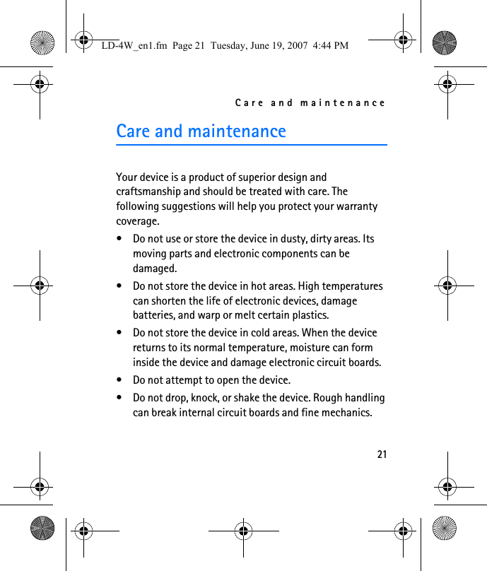Care and maintenance21Care and maintenanceYour device is a product of superior design and craftsmanship and should be treated with care. The following suggestions will help you protect your warranty coverage.• Do not use or store the device in dusty, dirty areas. Its moving parts and electronic components can be damaged.• Do not store the device in hot areas. High temperatures can shorten the life of electronic devices, damage batteries, and warp or melt certain plastics.• Do not store the device in cold areas. When the device returns to its normal temperature, moisture can form inside the device and damage electronic circuit boards.• Do not attempt to open the device.• Do not drop, knock, or shake the device. Rough handling can break internal circuit boards and fine mechanics.LD-4W_en1.fm  Page 21  Tuesday, June 19, 2007  4:44 PM