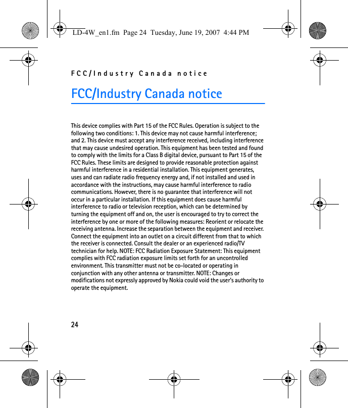 FCC/Industry Canada notice24FCC/Industry Canada noticeThis device complies with Part 15 of the FCC Rules. Operation is subject to the following two conditions: 1. This device may not cause harmful interference; and 2. This device must accept any interference received, including interference that may cause undesired operation. This equipment has been tested and found to comply with the limits for a Class B digital device, pursuant to Part 15 of the FCC Rules. These limits are designed to provide reasonable protection against harmful interference in a residential installation. This equipment generates, uses and can radiate radio frequency energy and, if not installed and used in accordance with the instructions, may cause harmful interference to radio communications. However, there is no guarantee that interference will not occur in a particular installation. If this equipment does cause harmful interference to radio or television reception, which can be determined by turning the equipment off and on, the user is encouraged to try to correct the interference by one or more of the following measures: Reorient or relocate the receiving antenna. Increase the separation between the equipment and receiver. Connect the equipment into an outlet on a circuit different from that to which the receiver is connected. Consult the dealer or an experienced radio/TV technician for help. NOTE: FCC Radiation Exposure Statement: This equipment complies with FCC radiation exposure limits set forth for an uncontrolled environment. This transmitter must not be co-located or operating in conjunction with any other antenna or transmitter. NOTE: Changes or modifications not expressly approved by Nokia could void the user&apos;s authority to operate the equipment.LD-4W_en1.fm  Page 24  Tuesday, June 19, 2007  4:44 PM