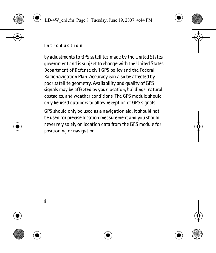 Introduction8by adjustments to GPS satellites made by the United States government and is subject to change with the United States Department of Defense civil GPS policy and the Federal Radionavigation Plan. Accuracy can also be affected by poor satellite geometry. Availability and quality of GPS signals may be affected by your location, buildings, natural obstacles, and weather conditions. The GPS module should only be used outdoors to allow reception of GPS signals.GPS should only be used as a navigation aid. It should not be used for precise location measurement and you should never rely solely on location data from the GPS module for positioning or navigation.LD-4W_en1.fm  Page 8  Tuesday, June 19, 2007  4:44 PM