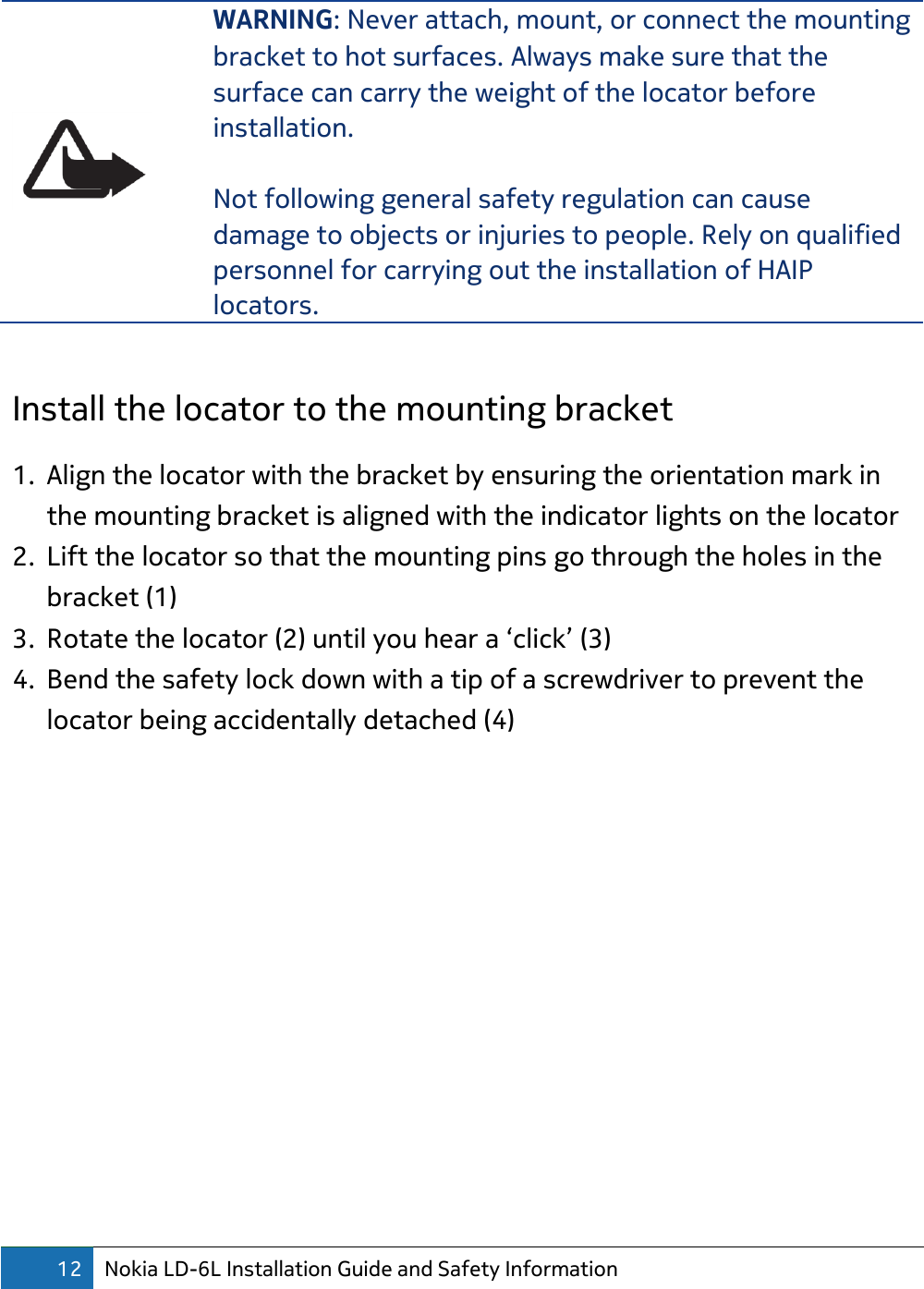 12 Nokia LD-6L Installation Guide and Safety Information   WARNING: Never attach, mount, or connect the mounting bracket to hot surfaces. Always make sure that the surface can carry the weight of the locator before installation.  Not following general safety regulation can cause damage to objects or injuries to people. Rely on qualified personnel for carrying out the installation of HAIP locators.  Install the locator to the mounting bracket 1. Align the locator with the bracket by ensuring the orientation mark in the mounting bracket is aligned with the indicator lights on the locator 2. Lift the locator so that the mounting pins go through the holes in the bracket (1) 3. Rotate the locator (2) until you hear a ‘click’ (3) 4. Bend the safety lock down with a tip of a screwdriver to prevent the locator being accidentally detached (4)  