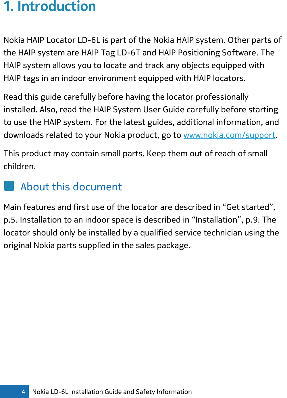 4 Nokia LD-6L Installation Guide and Safety Information  1. Introduction  Nokia HAIP Locator LD-6L is part of the Nokia HAIP system. Other parts of the HAIP system are HAIP Tag LD-6T and HAIP Positioning Software. The HAIP system allows you to locate and track any objects equipped with HAIP tags in an indoor environment equipped with HAIP locators. Read this guide carefully before having the locator professionally installed. Also, read the HAIP System User Guide carefully before starting to use the HAIP system. For the latest guides, additional information, and downloads related to your Nokia product, go to www.nokia.com/support. This product may contain small parts. Keep them out of reach of small children. About this document Main features and first use of the locator are described in “Get started”, p.5. Installation to an indoor space is described in “Installation”, p.9. The locator should only be installed by a qualified service technician using the original Nokia parts supplied in the sales package.         