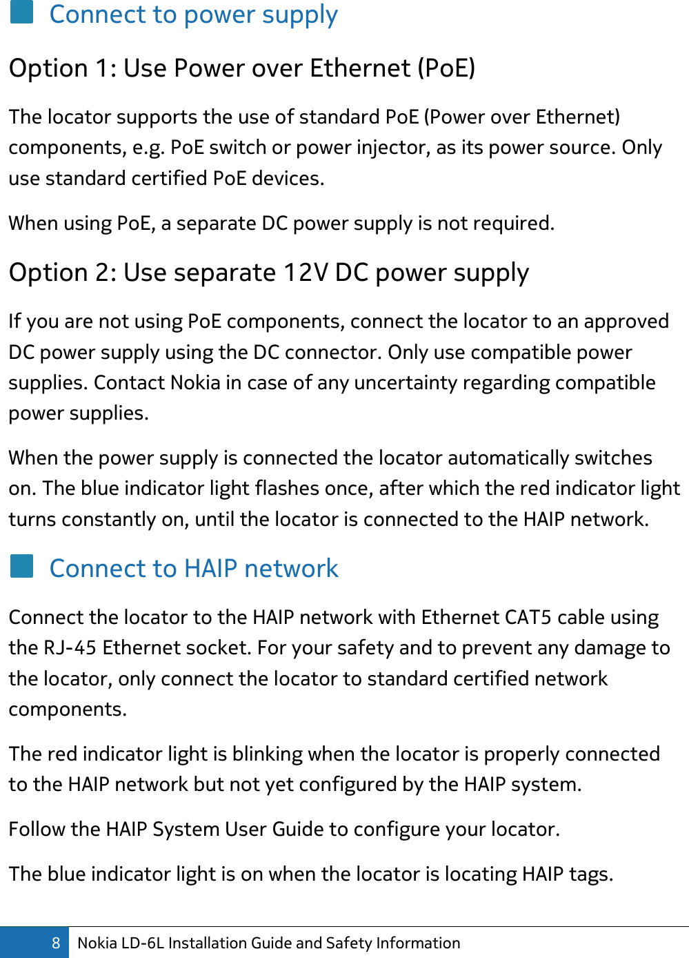 8 Nokia LD-6L Installation Guide and Safety Information  Connect to power supply Option 1: Use Power over Ethernet (PoE) The locator supports the use of standard PoE (Power over Ethernet) components, e.g. PoE switch or power injector, as its power source. Only use standard certified PoE devices. When using PoE, a separate DC power supply is not required.  Option 2: Use separate 12V DC power supply If you are not using PoE components, connect the locator to an approved DC power supply using the DC connector. Only use compatible power supplies. Contact Nokia in case of any uncertainty regarding compatible power supplies. When the power supply is connected the locator automatically switches on. The blue indicator light flashes once, after which the red indicator light turns constantly on, until the locator is connected to the HAIP network. Connect to HAIP network Connect the locator to the HAIP network with Ethernet CAT5 cable using the RJ-45 Ethernet socket. For your safety and to prevent any damage to the locator, only connect the locator to standard certified network components. The red indicator light is blinking when the locator is properly connected to the HAIP network but not yet configured by the HAIP system. Follow the HAIP System User Guide to configure your locator.  The blue indicator light is on when the locator is locating HAIP tags. 