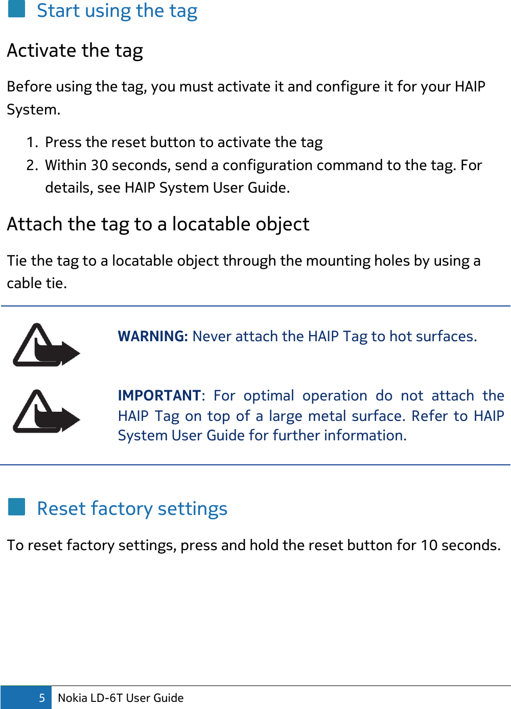 5 Nokia LD-6T User Guide  Start using the tag Activate the tag Before using the tag, you must activate it and configure it for your HAIP System. 1. Press the reset button to activate the tag 2. Within 30 seconds, send a configuration command to the tag. For details, see HAIP System User Guide. Attach the tag to a locatable object Tie the tag to a locatable object through the mounting holes by using a cable tie.  WARNING: Never attach the HAIP Tag to hot surfaces.   IMPORTANT:  For  optimal  operation  do  not  attach  the HAIP Tag on top of a large metal surface. Refer to HAIP System User Guide for further information.   Reset factory settings To reset factory settings, press and hold the reset button for 10 seconds.   