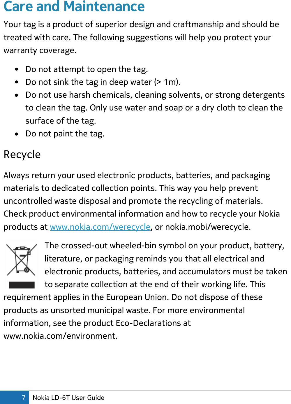 7 Nokia LD-6T User Guide  Care and Maintenance Your tag is a product of superior design and craftmanship and should be treated with care. The following suggestions will help you protect your warranty coverage. • Do not attempt to open the tag. • Do not sink the tag in deep water (&gt; 1m).  Do not use harsh chemicals, cleaning solvents, or strong detergents to clean the tag. Only use water and soap or a dry cloth to clean the surface of the tag.  Do not paint the tag. Recycle  Always return your used electronic products, batteries, and packaging materials to dedicated collection points. This way you help prevent uncontrolled waste disposal and promote the recycling of materials. Check product environmental information and how to recycle your Nokia products at www.nokia.com/werecycle, or nokia.mobi/werecycle. The crossed-out wheeled-bin symbol on your product, battery, literature, or packaging reminds you that all electrical and electronic products, batteries, and accumulators must be taken to separate collection at the end of their working life. This requirement applies in the European Union. Do not dispose of these products as unsorted municipal waste. For more environmental information, see the product Eco-Declarations at www.nokia.com/environment.    