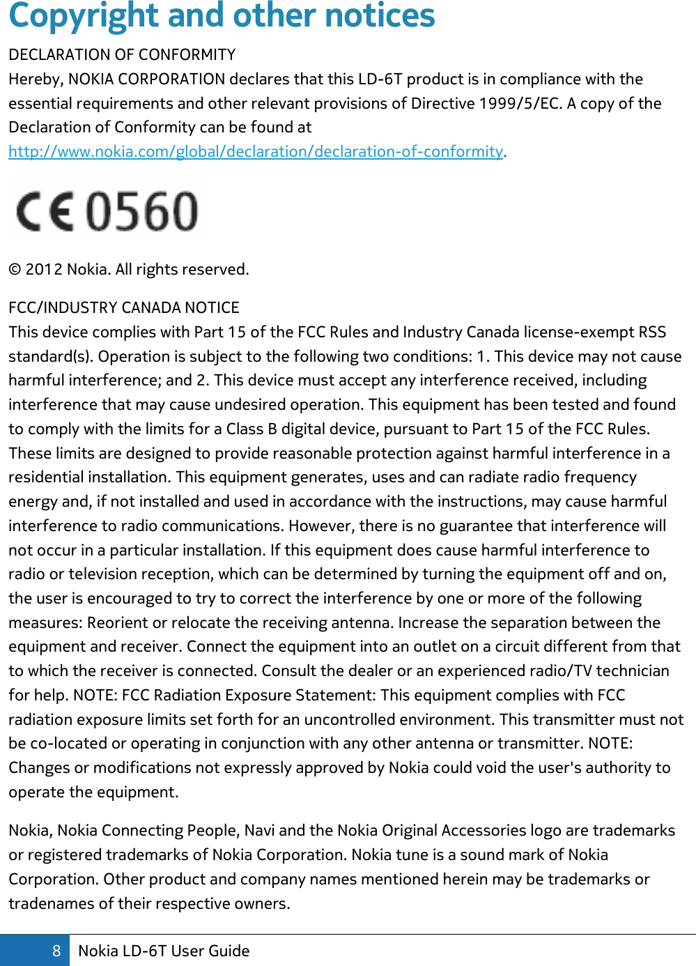 8 Nokia LD-6T User Guide  Copyright and other notices DECLARATION OF CONFORMITY Hereby, NOKIA CORPORATION declares that this LD-6T product is in compliance with the essential requirements and other relevant provisions of Directive 1999/5/EC. A copy of the Declaration of Conformity can be found at http://www.nokia.com/global/declaration/declaration-of-conformity.  © 2012 Nokia. All rights reserved. FCC/INDUSTRY CANADA NOTICE This device complies with Part 15 of the FCC Rules and Industry Canada license-exempt RSS standard(s). Operation is subject to the following two conditions: 1. This device may not cause harmful interference; and 2. This device must accept any interference received, including interference that may cause undesired operation. This equipment has been tested and found to comply with the limits for a Class B digital device, pursuant to Part 15 of the FCC Rules. These limits are designed to provide reasonable protection against harmful interference in a residential installation. This equipment generates, uses and can radiate radio frequency energy and, if not installed and used in accordance with the instructions, may cause harmful interference to radio communications. However, there is no guarantee that interference will not occur in a particular installation. If this equipment does cause harmful interference to radio or television reception, which can be determined by turning the equipment off and on, the user is encouraged to try to correct the interference by one or more of the following measures: Reorient or relocate the receiving antenna. Increase the separation between the equipment and receiver. Connect the equipment into an outlet on a circuit different from that to which the receiver is connected. Consult the dealer or an experienced radio/TV technician for help. NOTE: FCC Radiation Exposure Statement: This equipment complies with FCC radiation exposure limits set forth for an uncontrolled environment. This transmitter must not be co-located or operating in conjunction with any other antenna or transmitter. NOTE: Changes or modifications not expressly approved by Nokia could void the user&apos;s authority to operate the equipment. Nokia, Nokia Connecting People, Navi and the Nokia Original Accessories logo are trademarks or registered trademarks of Nokia Corporation. Nokia tune is a sound mark of Nokia Corporation. Other product and company names mentioned herein may be trademarks or tradenames of their respective owners. 