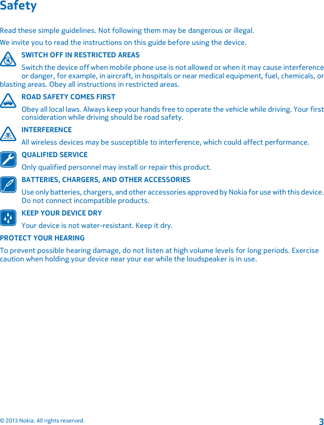 SafetyRead these simple guidelines. Not following them may be dangerous or illegal.We invite you to read the instructions on this guide before using the device.SWITCH OFF IN RESTRICTED AREASSwitch the device off when mobile phone use is not allowed or when it may cause interferenceor danger, for example, in aircraft, in hospitals or near medical equipment, fuel, chemicals, orblasting areas. Obey all instructions in restricted areas.ROAD SAFETY COMES FIRSTObey all local laws. Always keep your hands free to operate the vehicle while driving. Your firstconsideration while driving should be road safety.INTERFERENCEAll wireless devices may be susceptible to interference, which could affect performance.QUALIFIED SERVICEOnly qualified personnel may install or repair this product.BATTERIES, CHARGERS, AND OTHER ACCESSORIESUse only batteries, chargers, and other accessories approved by Nokia for use with this device.Do not connect incompatible products.KEEP YOUR DEVICE DRYYour device is not water-resistant. Keep it dry.PROTECT YOUR HEARINGTo prevent possible hearing damage, do not listen at high volume levels for long periods. Exercisecaution when holding your device near your ear while the loudspeaker is in use.© 2013 Nokia. All rights reserved.3