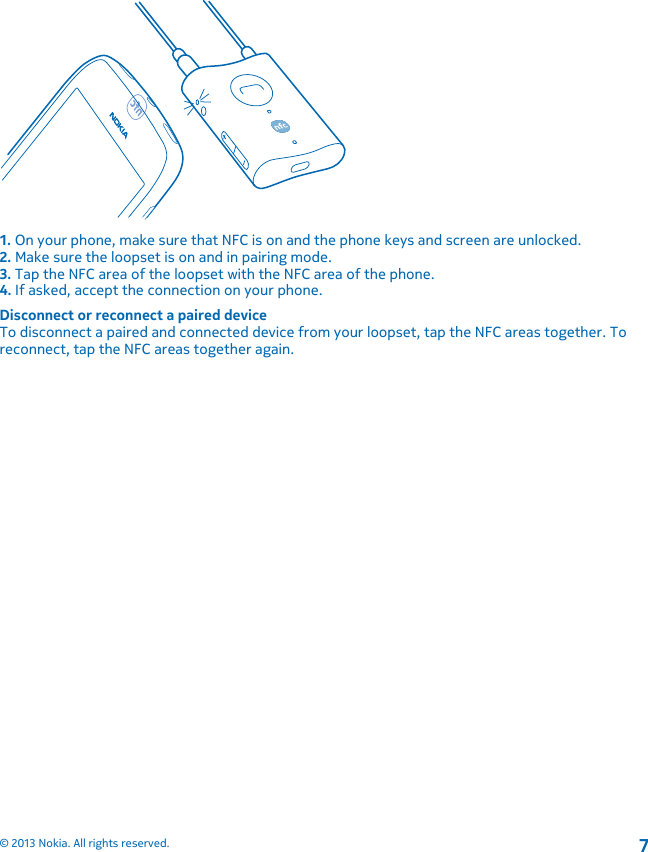 1. On your phone, make sure that NFC is on and the phone keys and screen are unlocked.2. Make sure the loopset is on and in pairing mode.3. Tap the NFC area of the loopset with the NFC area of the phone.4. If asked, accept the connection on your phone.Disconnect or reconnect a paired deviceTo disconnect a paired and connected device from your loopset, tap the NFC areas together. Toreconnect, tap the NFC areas together again.© 2013 Nokia. All rights reserved.7