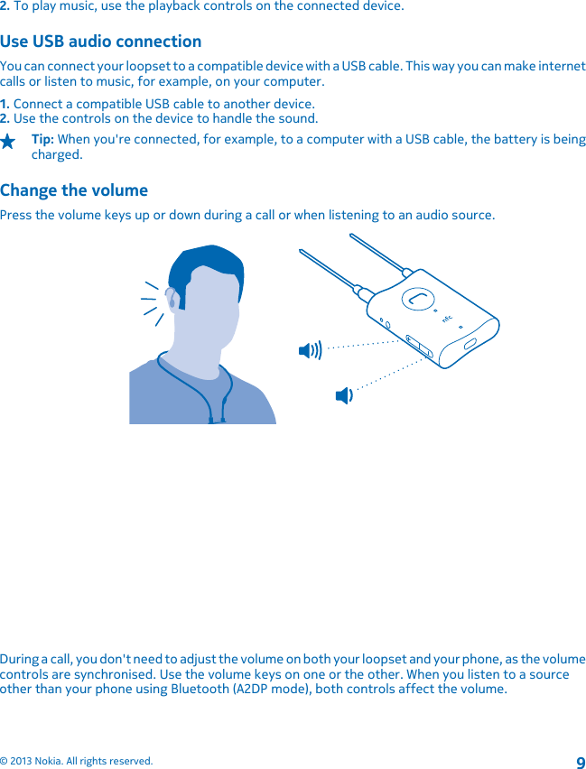2. To play music, use the playback controls on the connected device.Use USB audio connectionYou can connect your loopset to a compatible device with a USB cable. This way you can make internetcalls or listen to music, for example, on your computer.1. Connect a compatible USB cable to another device.2. Use the controls on the device to handle the sound.Tip: When you&apos;re connected, for example, to a computer with a USB cable, the battery is beingcharged.Change the volumePress the volume keys up or down during a call or when listening to an audio source.During a call, you don&apos;t need to adjust the volume on both your loopset and your phone, as the volumecontrols are synchronised. Use the volume keys on one or the other. When you listen to a sourceother than your phone using Bluetooth (A2DP mode), both controls affect the volume.© 2013 Nokia. All rights reserved.9