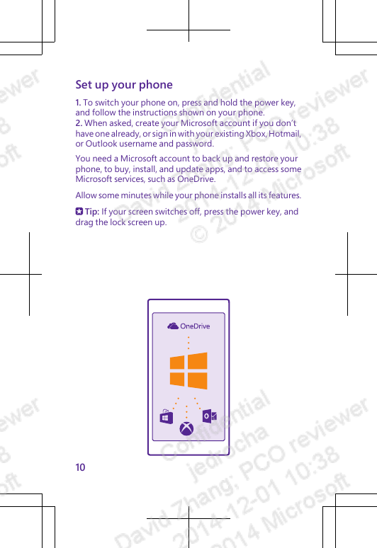 Set up your phone1. To switch your phone on, press and hold the power key,and follow the instructions shown on your phone.2. When asked, create your Microsoft account if you don’thave one already, or sign in with your existing Xbox, Hotmail,or Outlook username and password.You need a Microsoft account to back up and restore yourphone, to buy, install, and update apps, and to access someMicrosoft services, such as OneDrive.Allow some minutes while your phone installs all its features. Tip: If your screen switches off, press the power key, anddrag the lock screen up.10