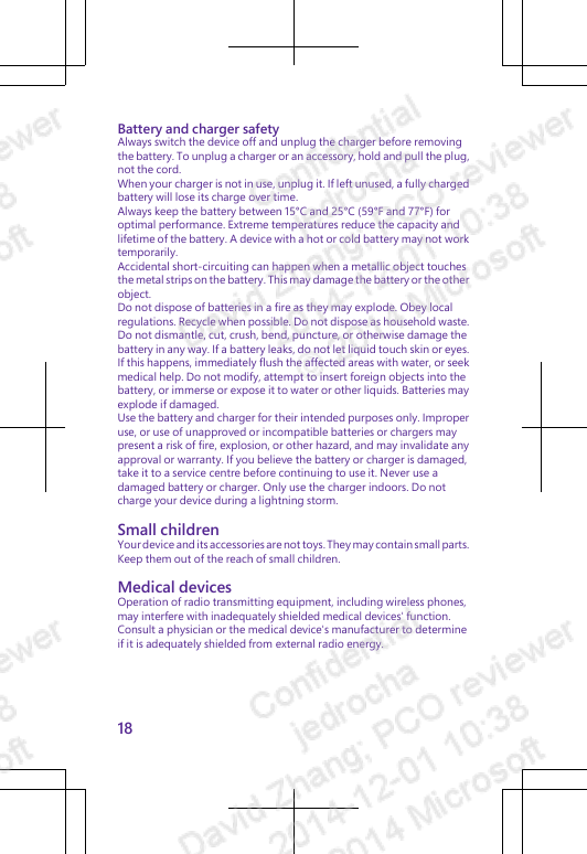 Battery and charger safetyAlways switch the device off and unplug the charger before removingthe battery. To unplug a charger or an accessory, hold and pull the plug,not the cord.When your charger is not in use, unplug it. If left unused, a fully chargedbattery will lose its charge over time.Always keep the battery between 15°C and 25°C (59°F and 77°F) foroptimal performance. Extreme temperatures reduce the capacity andlifetime of the battery. A device with a hot or cold battery may not worktemporarily.Accidental short-circuiting can happen when a metallic object touchesthe metal strips on the battery. This may damage the battery or the otherobject.Do not dispose of batteries in a fire as they may explode. Obey localregulations. Recycle when possible. Do not dispose as household waste.Do not dismantle, cut, crush, bend, puncture, or otherwise damage thebattery in any way. If a battery leaks, do not let liquid touch skin or eyes.If this happens, immediately flush the affected areas with water, or seekmedical help. Do not modify, attempt to insert foreign objects into thebattery, or immerse or expose it to water or other liquids. Batteries mayexplode if damaged.Use the battery and charger for their intended purposes only. Improperuse, or use of unapproved or incompatible batteries or chargers maypresent a risk of fire, explosion, or other hazard, and may invalidate anyapproval or warranty. If you believe the battery or charger is damaged,take it to a service centre before continuing to use it. Never use adamaged battery or charger. Only use the charger indoors. Do notcharge your device during a lightning storm.Small childrenYour device and its accessories are not toys. They may contain small parts.Keep them out of the reach of small children.Medical devicesOperation of radio transmitting equipment, including wireless phones,may interfere with inadequately shielded medical devices&apos; function.Consult a physician or the medical device&apos;s manufacturer to determineif it is adequately shielded from external radio energy.18