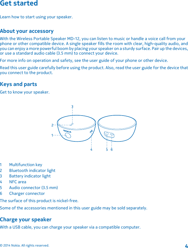 Get startedLearn how to start using your speaker.About your accessoryWith the Wireless Portable Speaker MD-12, you can listen to music or handle a voice call from yourphone or other compatible device. A single speaker fills the room with clear, high-quality audio, andyou can enjoy a more powerful boom by placing your speaker on a sturdy surface. Pair up the devices,or use a standard audio cable (3.5 mm) to connect your device.For more info on operation and safety, see the user guide of your phone or other device.Read this user guide carefully before using the product. Also, read the user guide for the device thatyou connect to the product.Keys and partsGet to know your speaker.1Multifunction key2 Bluetooth indicator light3 Battery indicator light4NFC area5 Audio connector (3.5 mm)6 Charger connectorThe surface of this product is nickel-free.Some of the accessories mentioned in this user guide may be sold separately.Charge your speakerWith a USB cable, you can charge your speaker via a compatible computer.© 2014 Nokia. All rights reserved.4
