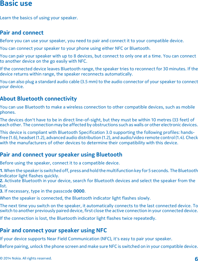 Basic useLearn the basics of using your speaker.Pair and connectBefore you can use your speaker, you need to pair and connect it to your compatible device.You can connect your speaker to your phone using either NFC or Bluetooth.You can pair your speaker with up to 8 devices, but connect to only one at a time. You can connectto another device on the go easily with NFC.If the connected device leaves Bluetooth range, the speaker tries to reconnect for 30 minutes. If thedevice returns within range, the speaker reconnects automatically.You can also plug a standard audio cable (3.5 mm) to the audio connector of your speaker to connectyour device.About Bluetooth connectivityYou can use Bluetooth to make a wireless connection to other compatible devices, such as mobilephones.The devices don&apos;t have to be in direct line-of-sight, but they must be within 10 metres (33 feet) ofeach other. The connection may be affected by obstructions such as walls or other electronic devices.This device is compliant with Bluetooth Specification 3.0 supporting the following profiles: hands-free (1.6), headset (1.2), advanced audio distribution (1.2), and audio/video remote control (1.4). Checkwith the manufacturers of other devices to determine their compatibility with this device.Pair and connect your speaker using BluetoothBefore using the speaker, connect it to a compatible device.1. When the speaker is switched off, press and hold the multifunction key for 5 seconds. The Bluetoothindicator light flashes quickly.2. Activate Bluetooth in your device, search for Bluetooth devices and select the speaker from thelist.3. If necessary, type in the passcode 0000.When the speaker is connected, the Bluetooth indicator light flashes slowly.The next time you switch on the speaker, it automatically connects to the last connected device. Toswitch to another previously paired device, first close the active connection in your connected device.If the connection is lost, the Bluetooth indicator light flashes twice repeatedly.Pair and connect your speaker using NFCIf your device supports Near Field Communication (NFC), it&apos;s easy to pair your speaker.Before pairing, unlock the phone screen and make sure NFC is switched on in your compatible device.© 2014 Nokia. All rights reserved.6