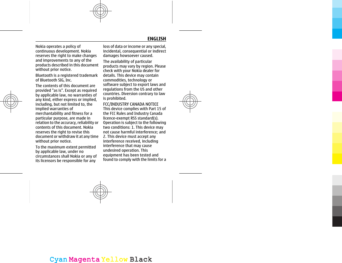 Nokia operates a policy ofcontinuous development. Nokiareserves the right to make changesand improvements to any of theproducts described in this documentwithout prior notice.Bluetooth is a registered trademarkof Bluetooth SIG, Inc.The contents of this document areprovided &quot;as is&quot;. Except as requiredby applicable law, no warranties ofany kind, either express or implied,including, but not limited to, theimplied warranties ofmerchantability and fitness for aparticular purpose, are made inrelation to the accuracy, reliability orcontents of this document. Nokiareserves the right to revise thisdocument or withdraw it at any timewithout prior notice.To the maximum extent permittedby applicable law, under nocircumstances shall Nokia or any ofits licensors be responsible for anyloss of data or income or any special,incidental, consequential or indirectdamages howsoever caused.The availability of particularproducts may vary by region. Pleasecheck with your Nokia dealer fordetails. This device may containcommodities, technology orsoftware subject to export laws andregulations from the US and othercountries. Diversion contrary to lawis prohibited.FCC/INDUSTRY CANADA NOTICEThis device complies with Part 15 ofthe FCC Rules and Industry Canadalicence-exempt RSS standard(s).Operation is subject to the followingtwo conditions: 1. This device maynot cause harmful interference; and2. This device must accept anyinterference received, includinginterference that may causeundesired operation. Thisequipment has been tested andfound to comply with the limits for aENGLISHCyanCyanMagentaMagentaYellowYellowBlackBlack