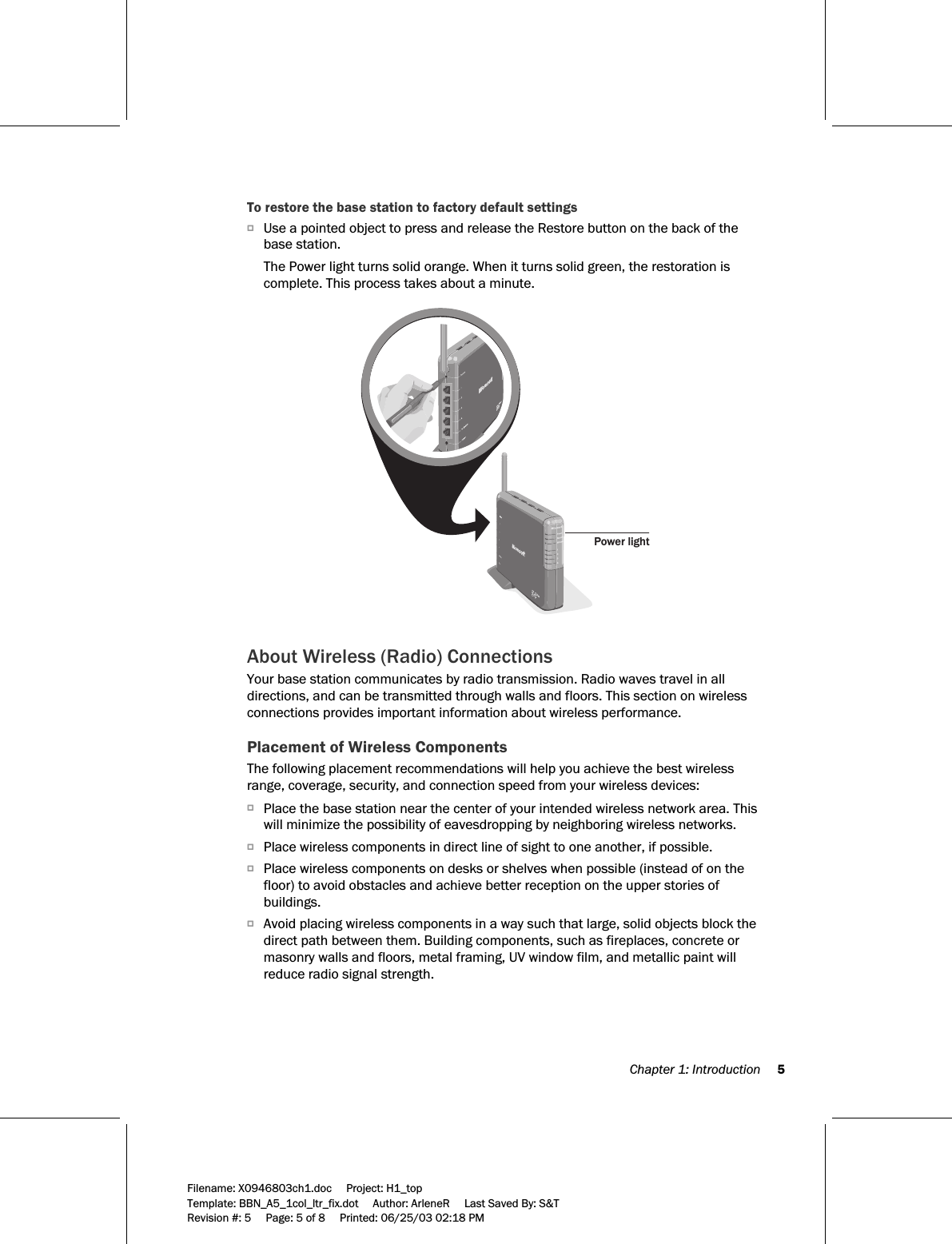  Chapter 1: Introduction     5  Filename: X0946803ch1.doc     Project: H1_top    Template: BBN_A5_1col_ltr_fix.dot     Author: ArleneR     Last Saved By: S&amp;T Revision #: 5     Page: 5 of 8     Printed: 06/25/03 02:18 PM  To restore the base station to factory default settings O Use a pointed object to press and release the Restore button on the back of the base station.  The Power light turns solid orange. When it turns solid green, the restoration is complete. This process takes about a minute.  Power light  About Wireless (Radio) Connections Your base station communicates by radio transmission. Radio waves travel in all directions, and can be transmitted through walls and floors. This section on wireless connections provides important information about wireless performance. Placement of Wireless Components The following placement recommendations will help you achieve the best wireless range, coverage, security, and connection speed from your wireless devices: O Place the base station near the center of your intended wireless network area. This will minimize the possibility of eavesdropping by neighboring wireless networks.  O Place wireless components in direct line of sight to one another, if possible.  O Place wireless components on desks or shelves when possible (instead of on the floor) to avoid obstacles and achieve better reception on the upper stories of buildings.  O Avoid placing wireless components in a way such that large, solid objects block the direct path between them. Building components, such as fireplaces, concrete or masonry walls and floors, metal framing, UV window film, and metallic paint will reduce radio signal strength.  