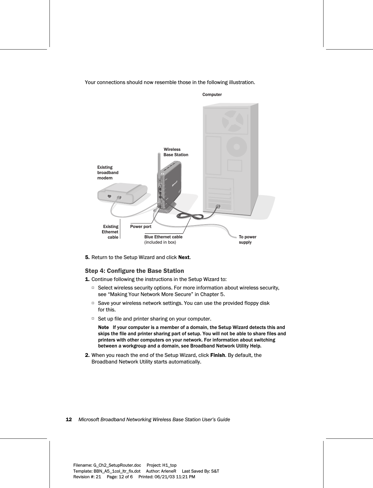 12     Microsoft Broadband Networking Wireless Base Station User’s Guide  Filename: G_Ch2_SetupRouter.doc     Project: H1_top    Template: BBN_A5_1col_ltr_fix.dot     Author: ArleneR     Last Saved By: S&amp;T Revision #: 21     Page: 12 of 6     Printed: 06/21/03 11:21 PM  Your connections should now resemble those in the following illustration.  ComputerWireless Base StationExistingbroadbandmodemExistingEthernetcablePower portBlue Ethernet cable (included in box)To power supply   5. Return to the Setup Wizard and click Next. Step 4: Configure the Base Station 1. Continue following the instructions in the Setup Wizard to: OSelect wireless security options. For more information about wireless security, see “Making Your Network More Secure” in Chapter 5.  OSave your wireless network settings. You can use the provided floppy disk  for this.  OSet up file and printer sharing on your computer.  Note   If your computer is a member of a domain, the Setup Wizard detects this and skips the file and printer sharing part of setup. You will not be able to share files and printers with other computers on your network. For information about switching between a workgroup and a domain, see Broadband Network Utility Help.  2. When you reach the end of the Setup Wizard, click Finish. By default, the Broadband Network Utility starts automatically. 