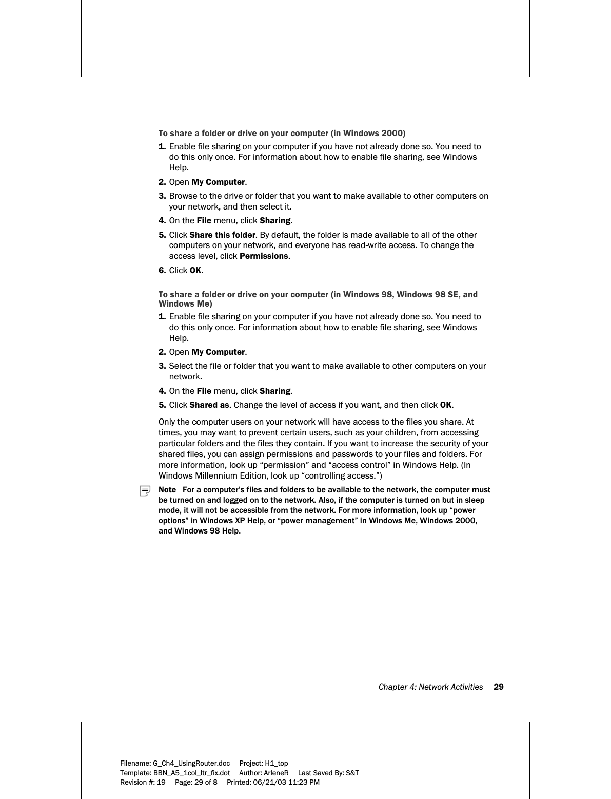  Chapter 4: Network Activities     29  Filename: G_Ch4_UsingRouter.doc     Project: H1_top    Template: BBN_A5_1col_ltr_fix.dot     Author: ArleneR     Last Saved By: S&amp;T Revision #: 19     Page: 29 of 8     Printed: 06/21/03 11:23 PM  To share a folder or drive on your computer (in Windows 2000) 1. Enable file sharing on your computer if you have not already done so. You need to do this only once. For information about how to enable file sharing, see Windows Help. 2. Open My Computer. 3. Browse to the drive or folder that you want to make available to other computers on your network, and then select it. 4. On the File menu, click Sharing. 5. Click Share this folder. By default, the folder is made available to all of the other computers on your network, and everyone has read-write access. To change the access level, click Permissions. 6. Click OK.  To share a folder or drive on your computer (in Windows 98, Windows 98 SE, and Windows Me) 1. Enable file sharing on your computer if you have not already done so. You need to do this only once. For information about how to enable file sharing, see Windows Help. 2. Open My Computer. 3. Select the file or folder that you want to make available to other computers on your network. 4. On the File menu, click Sharing. 5. Click Shared as. Change the level of access if you want, and then click OK.  Only the computer users on your network will have access to the files you share. At times, you may want to prevent certain users, such as your children, from accessing particular folders and the files they contain. If you want to increase the security of your shared files, you can assign permissions and passwords to your files and folders. For more information, look up “permission” and “access control” in Windows Help. (In Windows Millennium Edition, look up “controlling access.”)     Note   For a computer’s files and folders to be available to the network, the computer must be turned on and logged on to the network. Also, if the computer is turned on but in sleep mode, it will not be accessible from the network. For more information, look up “power options” in Windows XP Help, or “power management” in Windows Me, Windows 2000, and Windows 98 Help. 