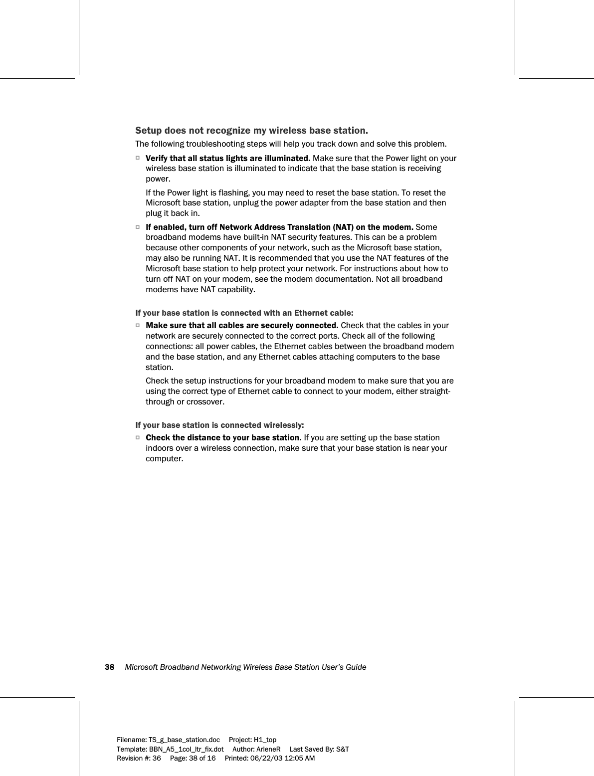 38     Microsoft Broadband Networking Wireless Base Station User’s Guide  Filename: TS_g_base_station.doc     Project: H1_top    Template: BBN_A5_1col_ltr_fix.dot     Author: ArleneR     Last Saved By: S&amp;T Revision #: 36     Page: 38 of 16     Printed: 06/22/03 12:05 AM  Setup does not recognize my wireless base station. The following troubleshooting steps will help you track down and solve this problem. OVerify that all status lights are illuminated. Make sure that the Power light on your wireless base station is illuminated to indicate that the base station is receiving power.  If the Power light is flashing, you may need to reset the base station. To reset the Microsoft base station, unplug the power adapter from the base station and then plug it back in.  OIf enabled, turn off Network Address Translation (NAT) on the modem. Some broadband modems have built-in NAT security features. This can be a problem because other components of your network, such as the Microsoft base station, may also be running NAT. It is recommended that you use the NAT features of the Microsoft base station to help protect your network. For instructions about how to turn off NAT on your modem, see the modem documentation. Not all broadband modems have NAT capability.  If your base station is connected with an Ethernet cable: OMake sure that all cables are securely connected. Check that the cables in your network are securely connected to the correct ports. Check all of the following connections: all power cables, the Ethernet cables between the broadband modem and the base station, and any Ethernet cables attaching computers to the base station. Check the setup instructions for your broadband modem to make sure that you are using the correct type of Ethernet cable to connect to your modem, either straight-through or crossover.   If your base station is connected wirelessly: OCheck the distance to your base station. If you are setting up the base station indoors over a wireless connection, make sure that your base station is near your computer. 