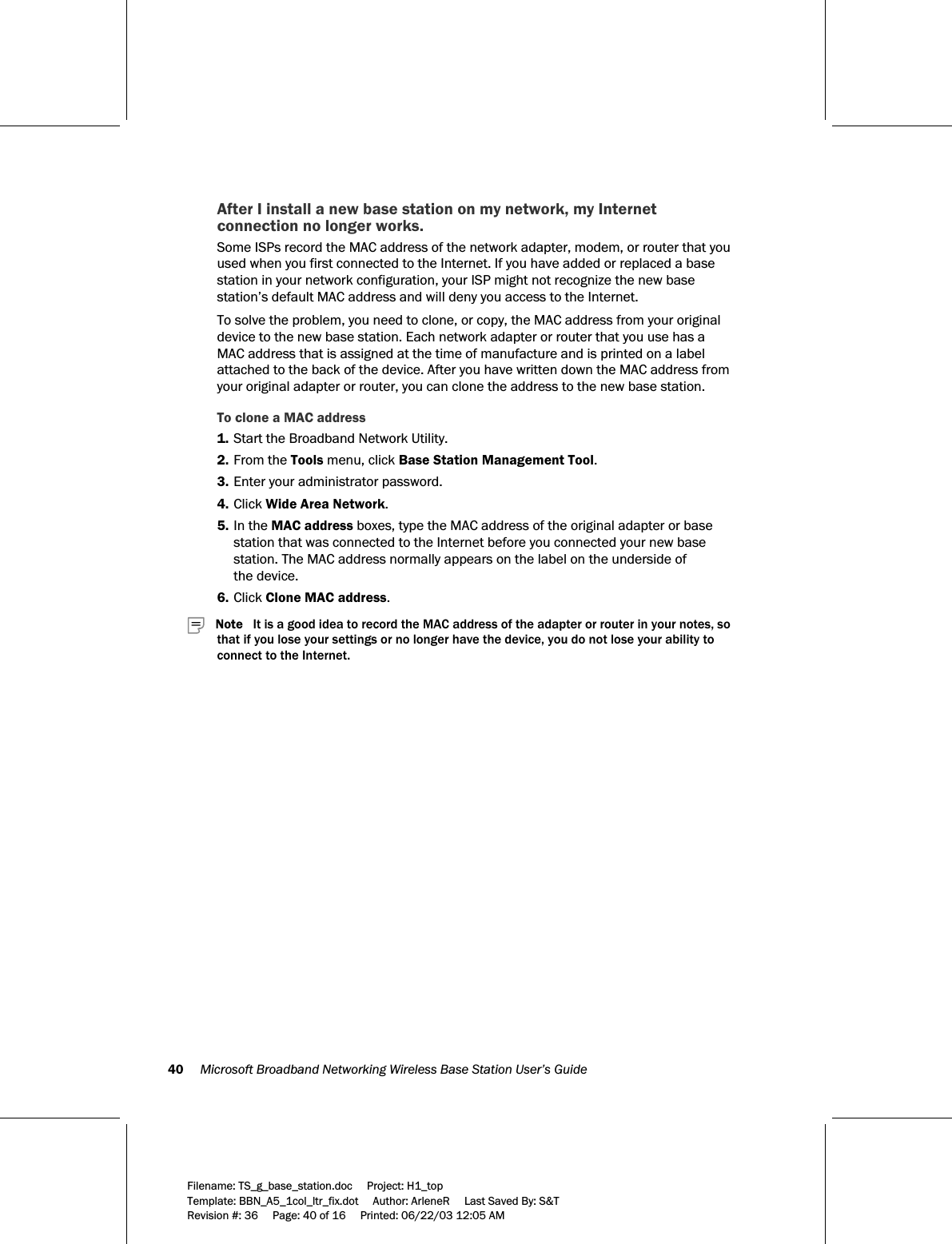 40     Microsoft Broadband Networking Wireless Base Station User’s Guide  Filename: TS_g_base_station.doc     Project: H1_top    Template: BBN_A5_1col_ltr_fix.dot     Author: ArleneR     Last Saved By: S&amp;T Revision #: 36     Page: 40 of 16     Printed: 06/22/03 12:05 AM  After I install a new base station on my network, my Internet connection no longer works. Some ISPs record the MAC address of the network adapter, modem, or router that you used when you first connected to the Internet. If you have added or replaced a base station in your network configuration, your ISP might not recognize the new base station’s default MAC address and will deny you access to the Internet.  To solve the problem, you need to clone, or copy, the MAC address from your original device to the new base station. Each network adapter or router that you use has a MAC address that is assigned at the time of manufacture and is printed on a label attached to the back of the device. After you have written down the MAC address from your original adapter or router, you can clone the address to the new base station. To clone a MAC address  1. Start the Broadband Network Utility. 2. From the Tools menu, click Base Station Management Tool. 3. Enter your administrator password. 4. Click Wide Area Network.  5. In the MAC address boxes, type the MAC address of the original adapter or base station that was connected to the Internet before you connected your new base station. The MAC address normally appears on the label on the underside of  the device.   6. Click Clone MAC address.      Note   It is a good idea to record the MAC address of the adapter or router in your notes, so that if you lose your settings or no longer have the device, you do not lose your ability to connect to the Internet. 
