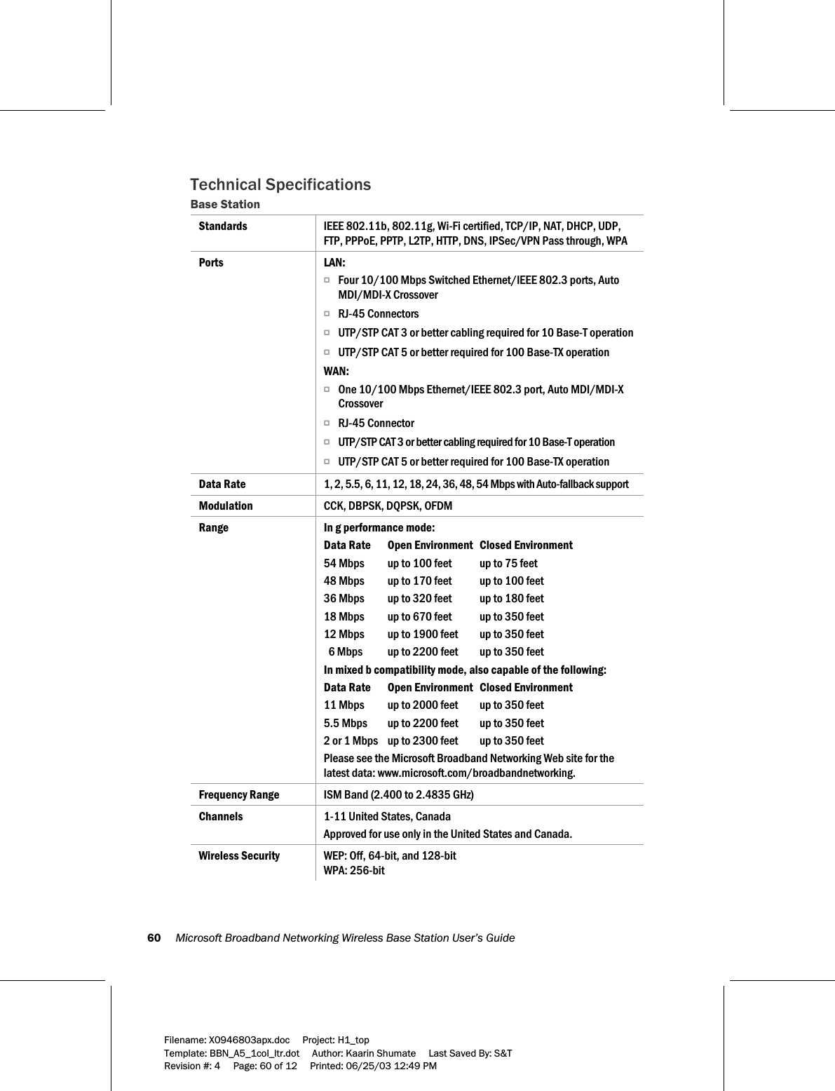 60     Microsoft Broadband Networking Wireless Base Station User’s Guide  Filename: X0946803apx.doc     Project: H1_top    Template: BBN_A5_1col_ltr.dot     Author: Kaarin Shumate     Last Saved By: S&amp;T Revision #: 4     Page: 60 of 12     Printed: 06/25/03 12:49 PM  Technical Specifications  Base Station Standards  IEEE 802.11b, 802.11g, Wi-Fi certified, TCP/IP, NAT, DHCP, UDP, FTP, PPPoE, PPTP, L2TP, HTTP, DNS, IPSec/VPN Pass through, WPA Ports LAN: O Four 10/100 Mbps Switched Ethernet/IEEE 802.3 ports, Auto MDI/MDI-X Crossover O RJ-45 Connectors O UTP/STP CAT 3 or better cabling required for 10 Base-T operation O UTP/STP CAT 5 or better required for 100 Base-TX operation WAN: O One 10/100 Mbps Ethernet/IEEE 802.3 port, Auto MDI/MDI-X Crossover O RJ-45 Connector O UTP/STP CAT 3 or better cabling required for 10 Base-T operation O UTP/STP CAT 5 or better required for 100 Base-TX operation Data Rate   1, 2, 5.5, 6, 11, 12, 18, 24, 36, 48, 54 Mbps with Auto-fallback support Modulation   CCK, DBPSK, DQPSK, OFDM Range  In g performance mode: Data Rate   Open Environment   Closed Environment 54 Mbps  up to 100 feet  up to 75 feet 48 Mbps  up to 170 feet  up to 100 feet 36 Mbps  up to 320 feet  up to 180 feet 18 Mbps  up to 670 feet  up to 350 feet 12 Mbps  up to 1900 feet  up to 350 feet   6 Mbps  up to 2200 feet  up to 350 feet In mixed b compatibility mode, also capable of the following: Data Rate   Open Environment   Closed Environment 11 Mbps  up to 2000 feet  up to 350 feet 5.5 Mbps  up to 2200 feet  up to 350 feet 2 or 1 Mbps  up to 2300 feet  up to 350 feet Please see the Microsoft Broadband Networking Web site for the latest data: www.microsoft.com/broadbandnetworking. Frequency Range  ISM Band (2.400 to 2.4835 GHz) Channels  1-11 United States, Canada Approved for use only in the United States and Canada. Wireless Security  WEP: Off, 64-bit, and 128-bit WPA: 256-bit 