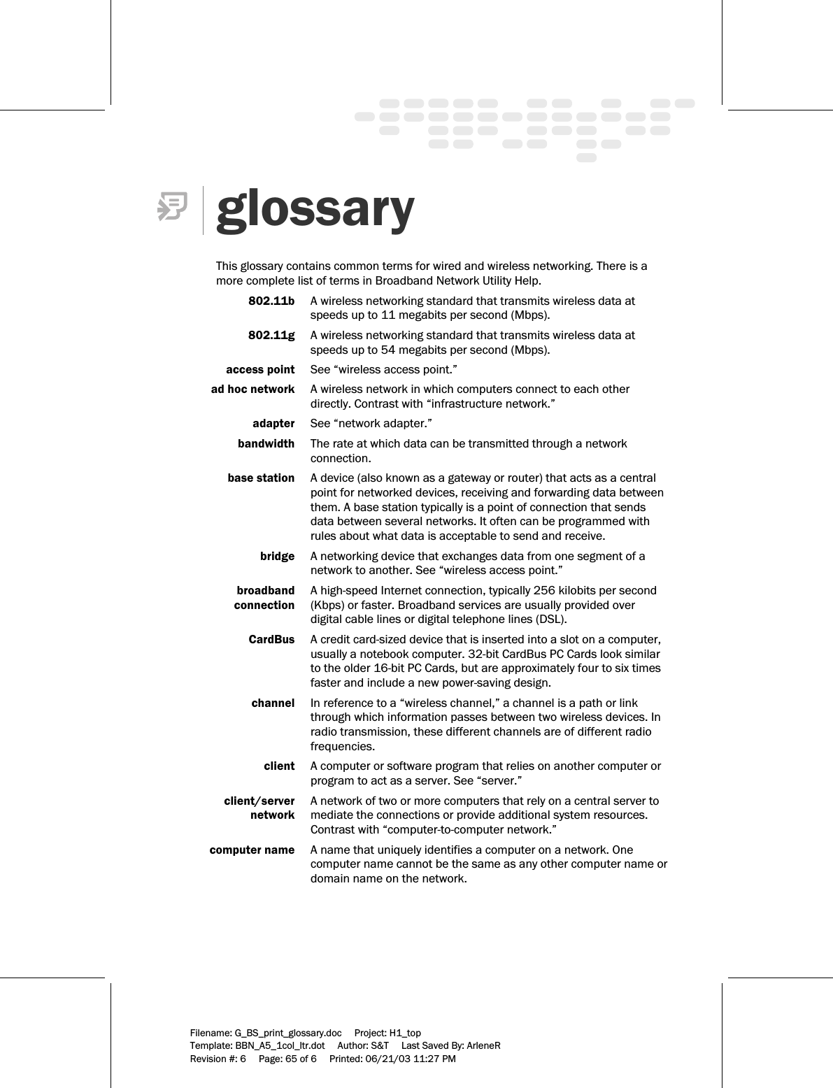     Filename: G_BS_print_glossary.doc     Project: H1_top    Template: BBN_A5_1col_ltr.dot     Author: S&amp;T     Last Saved By: ArleneR Revision #: 6     Page: 65 of 6     Printed: 06/21/03 11:27 PM   glossary  This glossary contains common terms for wired and wireless networking. There is a more complete list of terms in Broadband Network Utility Help.    802.11b  A wireless networking standard that transmits wireless data at speeds up to 11 megabits per second (Mbps).   802.11g  A wireless networking standard that transmits wireless data at speeds up to 54 megabits per second (Mbps).   access point  See “wireless access point.”   ad hoc network  A wireless network in which computers connect to each other directly. Contrast with “infrastructure network.”  adapter  See “network adapter.”     bandwidth  The rate at which data can be transmitted through a network connection.   base station  A device (also known as a gateway or router) that acts as a central point for networked devices, receiving and forwarding data between them. A base station typically is a point of connection that sends data between several networks. It often can be programmed with rules about what data is acceptable to send and receive.  bridge  A networking device that exchanges data from one segment of a network to another. See “wireless access point.”  broadband   A high-speed Internet connection, typically 256 kilobits per second   connection  (Kbps) or faster. Broadband services are usually provided over digital cable lines or digital telephone lines (DSL).   CardBus  A credit card-sized device that is inserted into a slot on a computer, usually a notebook computer. 32-bit CardBus PC Cards look similar to the older 16-bit PC Cards, but are approximately four to six times faster and include a new power-saving design.    channel  In reference to a “wireless channel,” a channel is a path or link through which information passes between two wireless devices. In radio transmission, these different channels are of different radio frequencies.   client  A computer or software program that relies on another computer or program to act as a server. See “server.”  client/server   A network of two or more computers that rely on a central server to   network  mediate the connections or provide additional system resources. Contrast with “computer-to-computer network.”  computer name  A name that uniquely identifies a computer on a network. One computer name cannot be the same as any other computer name or domain name on the network.  
