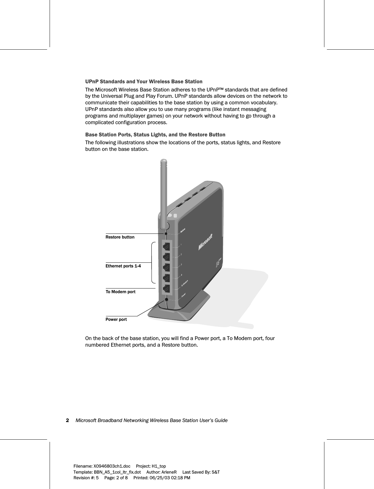 2     Microsoft Broadband Networking Wireless Base Station User’s Guide  Filename: X0946803ch1.doc     Project: H1_top    Template: BBN_A5_1col_ltr_fix.dot     Author: ArleneR     Last Saved By: S&amp;T Revision #: 5     Page: 2 of 8     Printed: 06/25/03 02:18 PM  UPnP Standards and Your Wireless Base Station The Microsoft Wireless Base Station adheres to the UPnP™ standards that are defined by the Universal Plug and Play Forum. UPnP standards allow devices on the network to communicate their capabilities to the base station by using a common vocabulary. UPnP standards also allow you to use many programs (like instant messaging programs and multiplayer games) on your network without having to go through a complicated configuration process. Base Station Ports, Status Lights, and the Restore Button The following illustrations show the locations of the ports, status lights, and Restore button on the base station.   To Modem portEthernet ports 1-4Restore buttonPower port  On the back of the base station, you will find a Power port, a To Modem port, four numbered Ethernet ports, and a Restore button.  