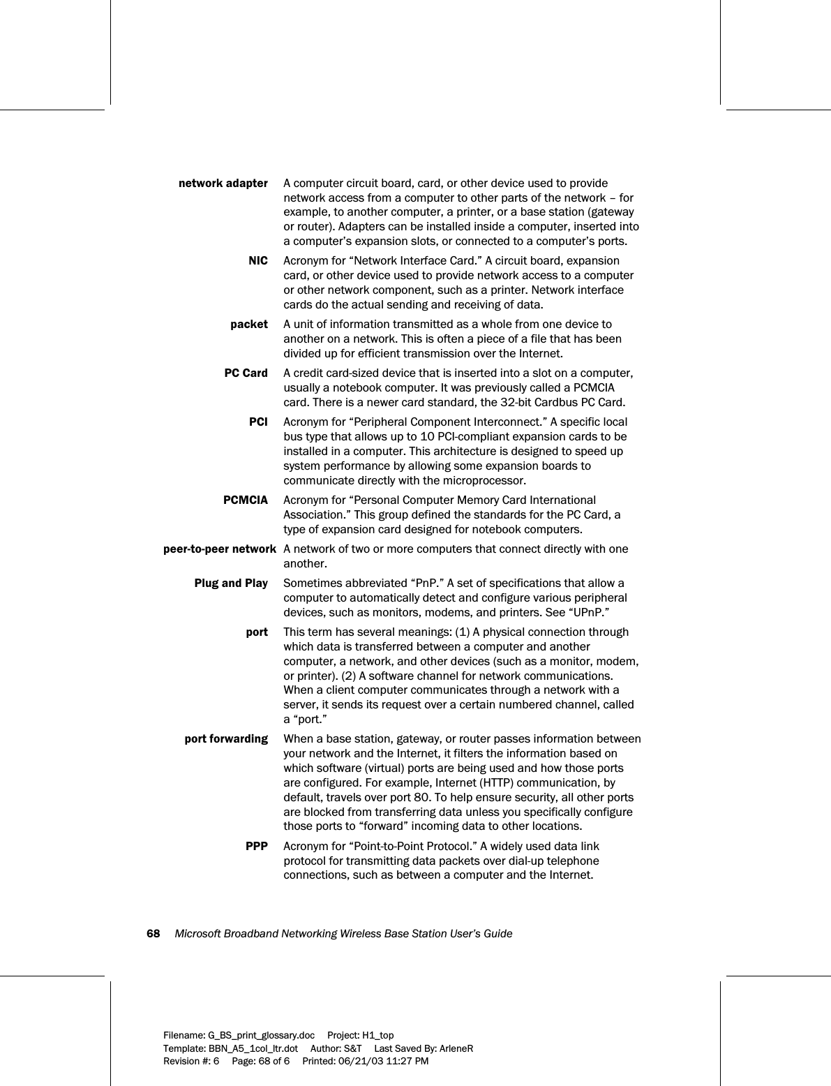 68     Microsoft Broadband Networking Wireless Base Station User’s Guide  Filename: G_BS_print_glossary.doc     Project: H1_top    Template: BBN_A5_1col_ltr.dot     Author: S&amp;T     Last Saved By: ArleneR Revision #: 6     Page: 68 of 6     Printed: 06/21/03 11:27 PM   network adapter  A computer circuit board, card, or other device used to provide network access from a computer to other parts of the network – for example, to another computer, a printer, or a base station (gateway or router). Adapters can be installed inside a computer, inserted into a computer’s expansion slots, or connected to a computer’s ports.  NIC  Acronym for “Network Interface Card.” A circuit board, expansion card, or other device used to provide network access to a computer or other network component, such as a printer. Network interface cards do the actual sending and receiving of data.  packet  A unit of information transmitted as a whole from one device to another on a network. This is often a piece of a file that has been divided up for efficient transmission over the Internet.  PC Card   A credit card-sized device that is inserted into a slot on a computer, usually a notebook computer. It was previously called a PCMCIA card. There is a newer card standard, the 32-bit Cardbus PC Card.   PCI  Acronym for “Peripheral Component Interconnect.” A specific local bus type that allows up to 10 PCI-compliant expansion cards to be installed in a computer. This architecture is designed to speed up system performance by allowing some expansion boards to communicate directly with the microprocessor.  PCMCIA  Acronym for “Personal Computer Memory Card International Association.” This group defined the standards for the PC Card, a type of expansion card designed for notebook computers.  peer-to-peer network  A network of two or more computers that connect directly with one another.  Plug and Play  Sometimes abbreviated “PnP.” A set of specifications that allow a computer to automatically detect and configure various peripheral devices, such as monitors, modems, and printers. See “UPnP.”  port  This term has several meanings: (1) A physical connection through which data is transferred between a computer and another computer, a network, and other devices (such as a monitor, modem, or printer). (2) A software channel for network communications. When a client computer communicates through a network with a server, it sends its request over a certain numbered channel, called a “port.”   port forwarding  When a base station, gateway, or router passes information between your network and the Internet, it filters the information based on which software (virtual) ports are being used and how those ports are configured. For example, Internet (HTTP) communication, by default, travels over port 80. To help ensure security, all other ports are blocked from transferring data unless you specifically configure those ports to “forward” incoming data to other locations.   PPP  Acronym for “Point-to-Point Protocol.” A widely used data link protocol for transmitting data packets over dial-up telephone connections, such as between a computer and the Internet.  