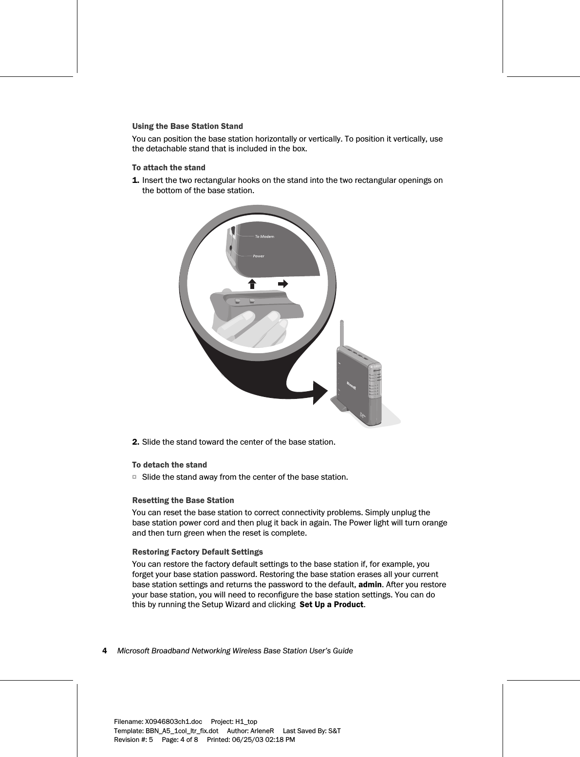 4     Microsoft Broadband Networking Wireless Base Station User’s Guide  Filename: X0946803ch1.doc     Project: H1_top    Template: BBN_A5_1col_ltr_fix.dot     Author: ArleneR     Last Saved By: S&amp;T Revision #: 5     Page: 4 of 8     Printed: 06/25/03 02:18 PM  Using the Base Station Stand You can position the base station horizontally or vertically. To position it vertically, use the detachable stand that is included in the box. To attach the stand 1. Insert the two rectangular hooks on the stand into the two rectangular openings on the bottom of the base station.    2. Slide the stand toward the center of the base station.    To detach the stand O Slide the stand away from the center of the base station.    Resetting the Base Station You can reset the base station to correct connectivity problems. Simply unplug the base station power cord and then plug it back in again. The Power light will turn orange and then turn green when the reset is complete.  Restoring Factory Default Settings You can restore the factory default settings to the base station if, for example, you forget your base station password. Restoring the base station erases all your current base station settings and returns the password to the default, admin. After you restore your base station, you will need to reconfigure the base station settings. You can do this by running the Setup Wizard and clicking  Set Up a Product. 