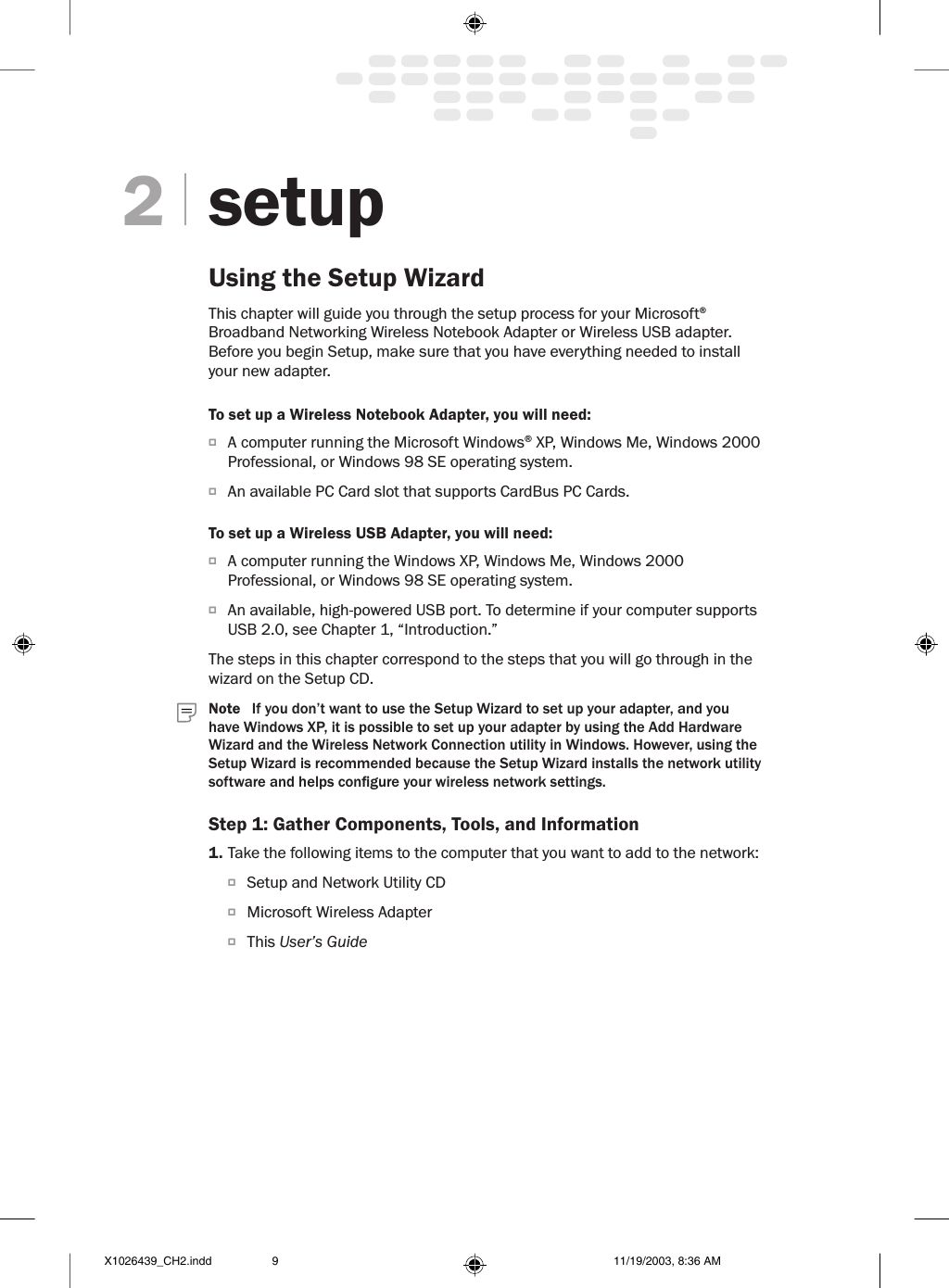 setupUsing the Setup WizardThis chapter will guide you through the setup process for your Microsoft® Broadband Networking Wireless Notebook Adapter or Wireless USB adapter. Before you begin Setup, make sure that you have everything needed to install your new adapter.To set up a Wireless Notebook Adapter, you will need:O  A computer running the Microsoft Windows® XP, Windows Me, Windows 2000 Professional, or Windows 98 SE operating system.O  An available PC Card slot that supports CardBus PC Cards.To set up a Wireless USB Adapter, you will need:O  A computer running the Windows XP, Windows Me, Windows 2000 Professional, or Windows 98 SE operating system.O  An available, high-powered USB port. To determine if your computer supports USB 2.0, see Chapter 1, “Introduction.” The steps in this chapter correspond to the steps that you will go through in the wizard on the Setup CD.  Note   If you don’t want to use the Setup Wizard to set up your adapter, and you have Windows XP, it is possible to set up your adapter by using the Add Hardware Wizard and the Wireless Network Connection utility in Windows. However, using the Setup Wizard is recommended because the Setup Wizard installs the network utility software and helps congure your wireless network settings. Step 1: Gather Components, Tools, and Information1. Take the following items to the computer that you want to add to the network:O  Setup and Network Utility CDO  Microsoft Wireless AdapterO  This User’s Guide2X1026439_CH2.indd 11/19/2003, 8:36 AM9