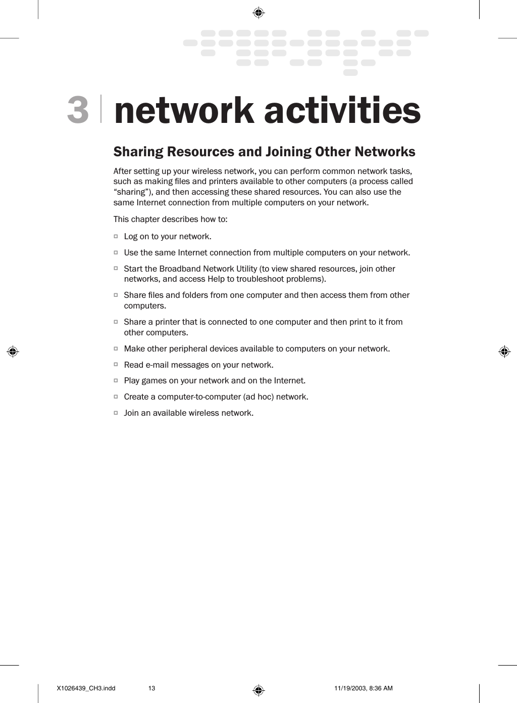 network activitiesSharing Resources and Joining Other NetworksAfter setting up your wireless network, you can perform common network tasks, such as making les and printers available to other computers (a process called “sharing”), and then accessing these shared resources. You can also use the same Internet connection from multiple computers on your network. This chapter describes how to:O  Log on to your network.O  Use the same Internet connection from multiple computers on your network. O  Start the Broadband Network Utility (to view shared resources, join other networks, and access Help to troubleshoot problems).O  Share les and folders from one computer and then access them from other computers. O  Share a printer that is connected to one computer and then print to it from other computers. O  Make other peripheral devices available to computers on your network. O  Read e-mail messages on your network.O  Play games on your network and on the Internet.O  Create a computer-to-computer (ad hoc) network.O  Join an available wireless network.3X1026439_CH3.indd 11/19/2003, 8:36 AM13