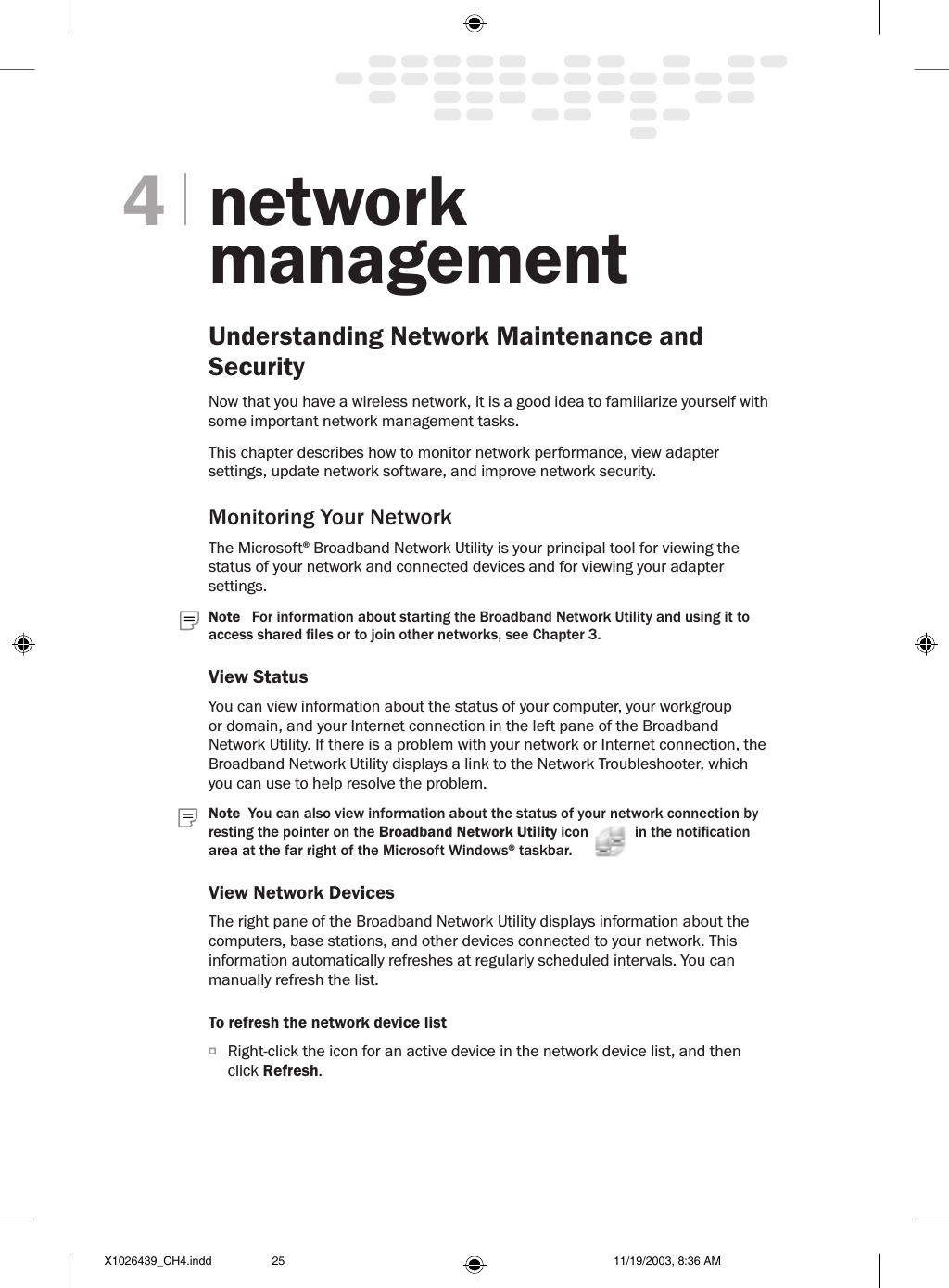 networkmanagementUnderstanding Network Maintenance and Security Now that you have a wireless network, it is a good idea to familiarize yourself with some important network management tasks. This chapter describes how to monitor network performance, view adapter settings, update network software, and improve network security.Monitoring Your NetworkThe Microsoft® Broadband Network Utility is your principal tool for viewing the status of your network and connected devices and for viewing your adapter settings. Note   For information about starting the Broadband Network Utility and using it to access shared les or to join other networks, see Chapter 3.View StatusYou can view information about the status of your computer, your workgroup or domain, and your Internet connection in the left pane of the Broadband Network Utility. If there is a problem with your network or Internet connection, the Broadband Network Utility displays a link to the Network Troubleshooter, which you can use to help resolve the problem.  Note  You can also view information about the status of your network connection by resting the pointer on the Broadband Network Utility icon   in the notication area at the far right of the Microsoft Windows® taskbar.View Network DevicesThe right pane of the Broadband Network Utility displays information about the computers, base stations, and other devices connected to your network. This information automatically refreshes at regularly scheduled intervals. You can manually refresh the list.To refresh the network device listO  Right-click the icon for an active device in the network device list, and then click Refresh.4X1026439_CH4.indd 11/19/2003, 8:36 AM25