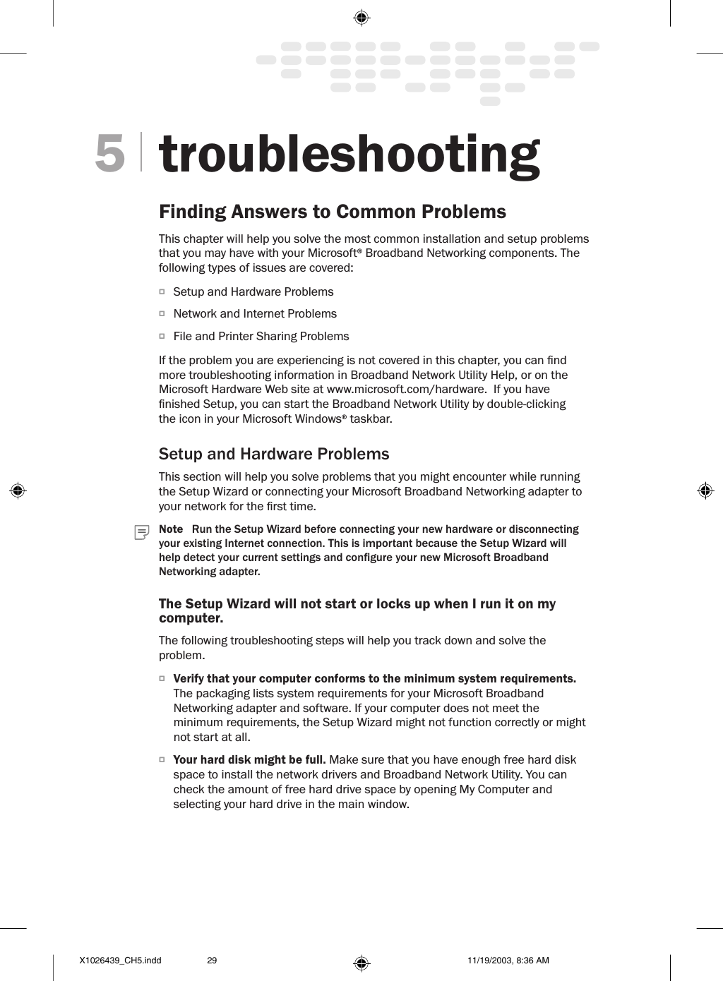 troubleshootingFinding Answers to Common ProblemsThis chapter will help you solve the most common installation and setup problems that you may have with your Microsoft® Broadband Networking components. The following types of issues are covered:O  Setup and Hardware ProblemsO  Network and Internet ProblemsO  File and Printer Sharing ProblemsIf the problem you are experiencing is not covered in this chapter, you can nd more troubleshooting information in Broadband Network Utility Help, or on the Microsoft Hardware Web site at www.microsoft.com/hardware.  If you have nished Setup, you can start the Broadband Network Utility by double-clicking the icon in your Microsoft Windows® taskbar.Setup and Hardware ProblemsThis section will help you solve problems that you might encounter while running the Setup Wizard or connecting your Microsoft Broadband Networking adapter to your network for the rst time. Note   Run the Setup Wizard before connecting your new hardware or disconnecting your existing Internet connection. This is important because the Setup Wizard will help detect your current settings and congure your new Microsoft Broadband Networking adapter.The Setup Wizard will not start or locks up when I run it on my computer.The following troubleshooting steps will help you track down and solve the problem.O  Verify that your computer conforms to the minimum system requirements. The packaging lists system requirements for your Microsoft Broadband Networking adapter and software. If your computer does not meet the minimum requirements, the Setup Wizard might not function correctly or might not start at all. O  Your hard disk might be full. Make sure that you have enough free hard disk space to install the network drivers and Broadband Network Utility. You can check the amount of free hard drive space by opening My Computer and selecting your hard drive in the main window.5X1026439_CH5.indd 11/19/2003, 8:36 AM29