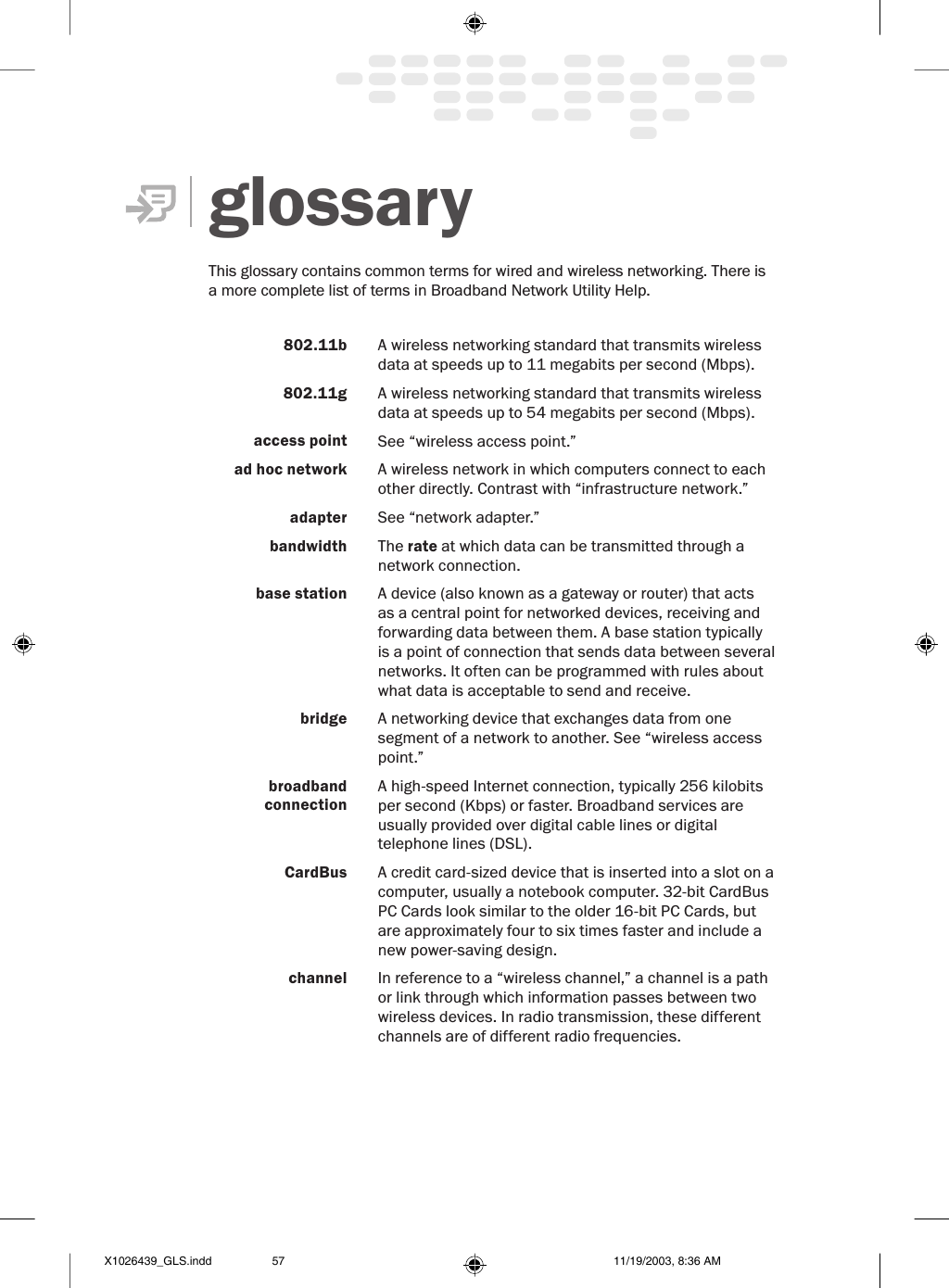 glossary This glossary contains common terms for wired and wireless networking. There is a more complete list of terms in Broadband Network Utility Help. 802.11b A wireless networking standard that transmits wireless data at speeds up to 11 megabits per second (Mbps). 802.11g A wireless networking standard that transmits wireless data at speeds up to 54 megabits per second (Mbps). access point See “wireless access point.” ad hoc network A wireless network in which computers connect to each other directly. Contrast with “infrastructure network.”adapter See “network adapter.” bandwidth The rate at which data can be transmitted through a network connection. base station A device (also known as a gateway or router) that acts as a central point for networked devices, receiving and forwarding data between them. A base station typically is a point of connection that sends data between several networks. It often can be programmed with rules about what data is acceptable to send and receive.bridge A networking device that exchanges data from one segment of a network to another. See “wireless access point.”broadband connectionA high-speed Internet connection, typically 256 kilobits per second (Kbps) or faster. Broadband services are usually provided over digital cable lines or digital telephone lines (DSL).CardBus A credit card-sized device that is inserted into a slot on a computer, usually a notebook computer. 32-bit CardBus PC Cards look similar to the older 16-bit PC Cards, but are approximately four to six times faster and include a new power-saving design.channel In reference to a “wireless channel,” a channel is a path or link through which information passes between two wireless devices. In radio transmission, these different channels are of different radio frequencies. X1026439_GLS.indd 11/19/2003, 8:36 AM57