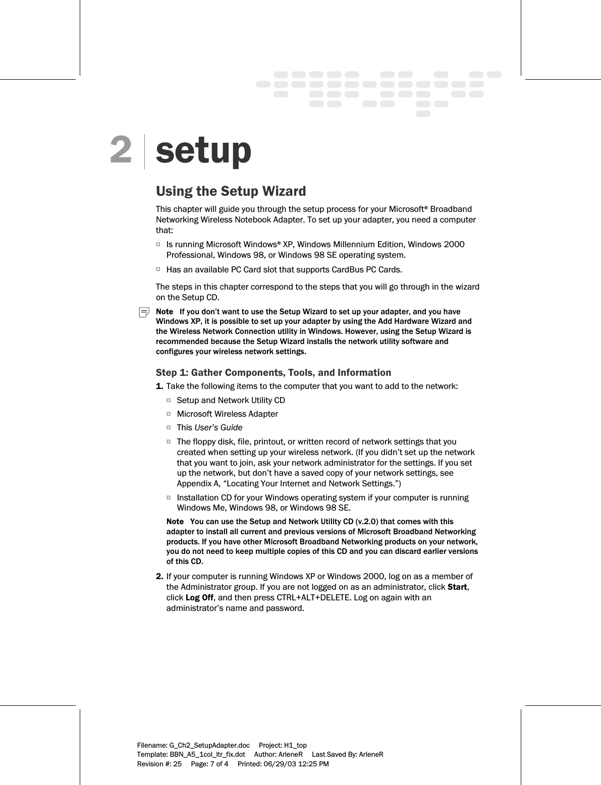     Filename: G_Ch2_SetupAdapter.doc     Project: H1_top    Template: BBN_A5_1col_ltr_fix.dot     Author: ArleneR     Last Saved By: ArleneR Revision #: 25     Page: 7 of 4     Printed: 06/29/03 12:25 PM   setup Using the Setup Wizard This chapter will guide you through the setup process for your Microsoft® Broadband Networking Wireless Notebook Adapter. To set up your adapter, you need a computer that: OIs running Microsoft Windows® XP, Windows Millennium Edition, Windows 2000 Professional, Windows 98, or Windows 98 SE operating system. OHas an available PC Card slot that supports CardBus PC Cards.  The steps in this chapter correspond to the steps that you will go through in the wizard on the Setup CD.   Note   If you don’t want to use the Setup Wizard to set up your adapter, and you have Windows XP, it is possible to set up your adapter by using the Add Hardware Wizard and the Wireless Network Connection utility in Windows. However, using the Setup Wizard is recommended because the Setup Wizard installs the network utility software and configures your wireless network settings.  Step 1: Gather Components, Tools, and Information 1. Take the following items to the computer that you want to add to the network: OSetup and Network Utility CD OMicrosoft Wireless Adapter OThis User’s Guide OThe floppy disk, file, printout, or written record of network settings that you created when setting up your wireless network. (If you didn’t set up the network that you want to join, ask your network administrator for the settings. If you set up the network, but don’t have a saved copy of your network settings, see Appendix A, “Locating Your Internet and Network Settings.”) OInstallation CD for your Windows operating system if your computer is running Windows Me, Windows 98, or Windows 98 SE. Note   You can use the Setup and Network Utility CD (v.2.0) that comes with this adapter to install all current and previous versions of Microsoft Broadband Networking products. If you have other Microsoft Broadband Networking products on your network, you do not need to keep multiple copies of this CD and you can discard earlier versions of this CD. 2. If your computer is running Windows XP or Windows 2000, log on as a member of the Administrator group. If you are not logged on as an administrator, click Start, click Log Off, and then press CTRL+ALT+DELETE. Log on again with an administrator’s name and password. 2 