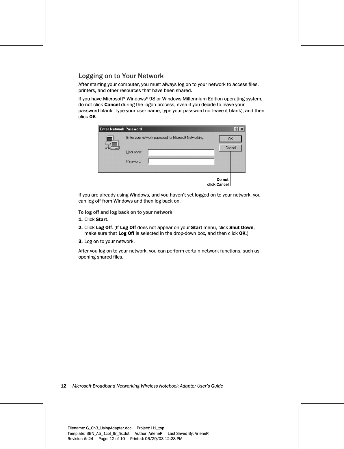 12     Microsoft Broadband Networking Wireless Notebook Adapter User’s Guide  Filename: G_Ch3_UsingAdapter.doc     Project: H1_top    Template: BBN_A5_1col_ltr_fix.dot     Author: ArleneR     Last Saved By: ArleneR Revision #: 24     Page: 12 of 10     Printed: 06/29/03 12:28 PM  Logging on to Your Network After starting your computer, you must always log on to your network to access files, printers, and other resources that have been shared.  If you have Microsoft® Windows® 98 or Windows Millennium Edition operating system, do not click Cancel during the logon process, even if you decide to leave your password blank. Type your user name, type your password (or leave it blank), and then click OK.  Do notclick Cancel  If you are already using Windows, and you haven’t yet logged on to your network, you can log off from Windows and then log back on. To log off and log back on to your network 1. Click Start. 2. Click Log Off. (If Log Off does not appear on your Start menu, click Shut Down, make sure that Log Off is selected in the drop-down box, and then click OK.) 3. Log on to your network.  After you log on to your network, you can perform certain network functions, such as opening shared files. 