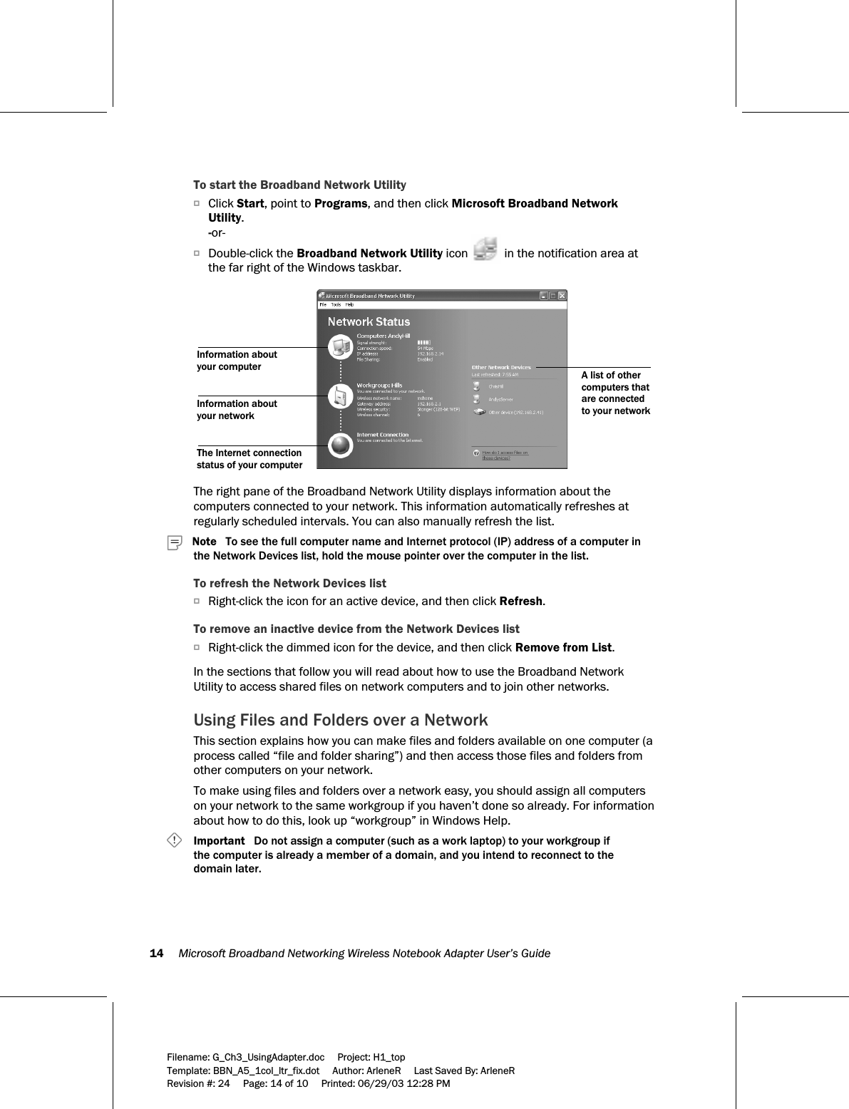 14     Microsoft Broadband Networking Wireless Notebook Adapter User’s Guide  Filename: G_Ch3_UsingAdapter.doc     Project: H1_top    Template: BBN_A5_1col_ltr_fix.dot     Author: ArleneR     Last Saved By: ArleneR Revision #: 24     Page: 14 of 10     Printed: 06/29/03 12:28 PM  To start the Broadband Network Utility OClick Start, point to Programs, and then click Microsoft Broadband Network Utility. -or- ODouble-click the Broadband Network Utility icon   in the notification area at the far right of the Windows taskbar.  Information about your networkThe Internet connection status of your computerA list of other computers that are connected to your networkInformation about your computer  The right pane of the Broadband Network Utility displays information about the computers connected to your network. This information automatically refreshes at regularly scheduled intervals. You can also manually refresh the list.    Note   To see the full computer name and Internet protocol (IP) address of a computer in the Network Devices list, hold the mouse pointer over the computer in the list. To refresh the Network Devices list ORight-click the icon for an active device, and then click Refresh. To remove an inactive device from the Network Devices list ORight-click the dimmed icon for the device, and then click Remove from List.  In the sections that follow you will read about how to use the Broadband Network Utility to access shared files on network computers and to join other networks. Using Files and Folders over a Network This section explains how you can make files and folders available on one computer (a process called “file and folder sharing”) and then access those files and folders from other computers on your network.  To make using files and folders over a network easy, you should assign all computers on your network to the same workgroup if you haven’t done so already. For information about how to do this, look up “workgroup” in Windows Help.     Important   Do not assign a computer (such as a work laptop) to your workgroup if  the computer is already a member of a domain, and you intend to reconnect to the domain later. 