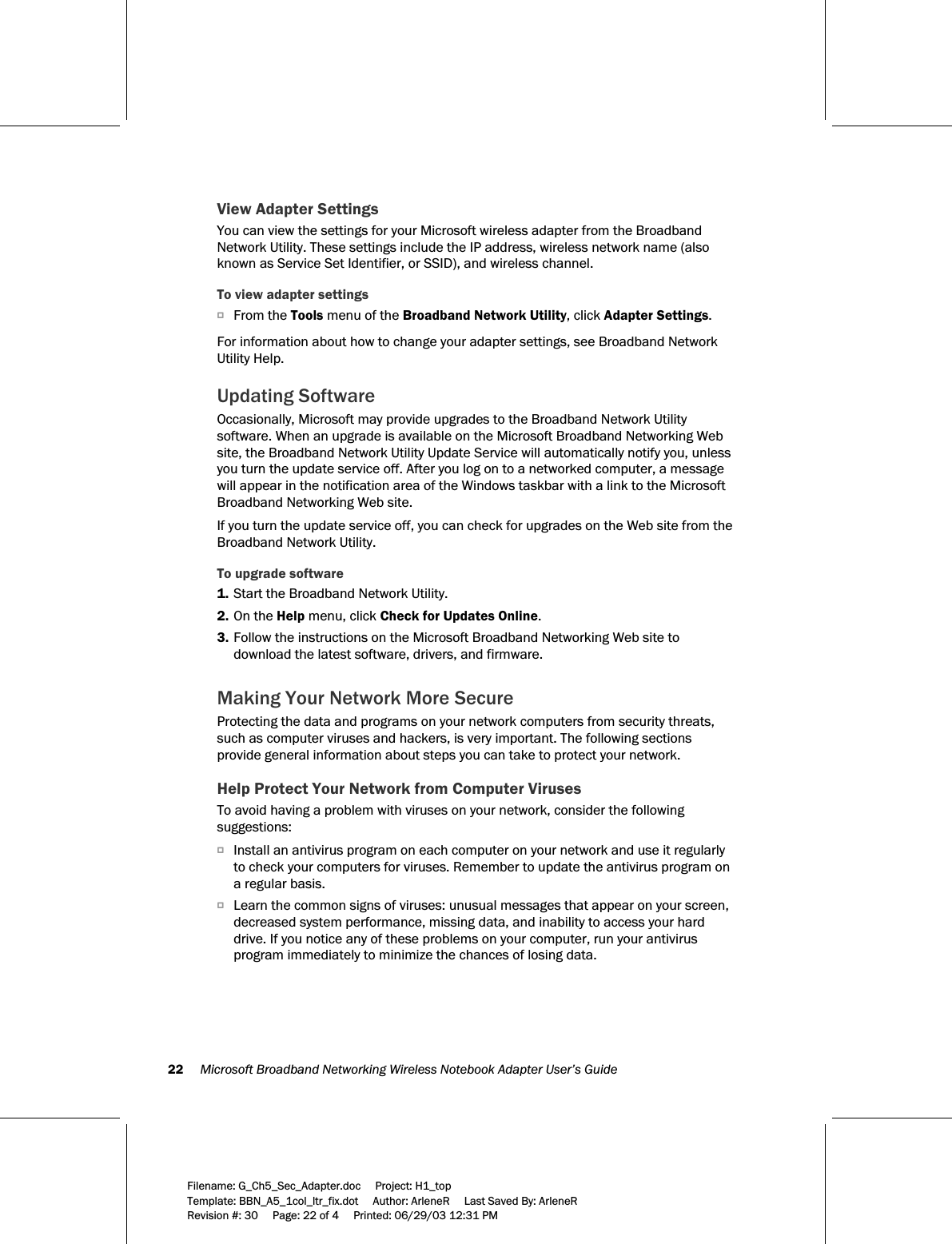 22     Microsoft Broadband Networking Wireless Notebook Adapter User’s Guide  Filename: G_Ch5_Sec_Adapter.doc     Project: H1_top    Template: BBN_A5_1col_ltr_fix.dot     Author: ArleneR     Last Saved By: ArleneR Revision #: 30     Page: 22 of 4     Printed: 06/29/03 12:31 PM  View Adapter Settings You can view the settings for your Microsoft wireless adapter from the Broadband Network Utility. These settings include the IP address, wireless network name (also known as Service Set Identifier, or SSID), and wireless channel.  To view adapter settings OFrom the Tools menu of the Broadband Network Utility, click Adapter Settings.   For information about how to change your adapter settings, see Broadband Network Utility Help.  Updating Software Occasionally, Microsoft may provide upgrades to the Broadband Network Utility software. When an upgrade is available on the Microsoft Broadband Networking Web site, the Broadband Network Utility Update Service will automatically notify you, unless you turn the update service off. After you log on to a networked computer, a message will appear in the notification area of the Windows taskbar with a link to the Microsoft Broadband Networking Web site. If you turn the update service off, you can check for upgrades on the Web site from the Broadband Network Utility. To upgrade software 1. Start the Broadband Network Utility. 2. On the Help menu, click Check for Updates Online. 3. Follow the instructions on the Microsoft Broadband Networking Web site to download the latest software, drivers, and firmware.  Making Your Network More Secure Protecting the data and programs on your network computers from security threats, such as computer viruses and hackers, is very important. The following sections provide general information about steps you can take to protect your network.  Help Protect Your Network from Computer Viruses To avoid having a problem with viruses on your network, consider the following suggestions: OInstall an antivirus program on each computer on your network and use it regularly to check your computers for viruses. Remember to update the antivirus program on a regular basis. OLearn the common signs of viruses: unusual messages that appear on your screen, decreased system performance, missing data, and inability to access your hard drive. If you notice any of these problems on your computer, run your antivirus program immediately to minimize the chances of losing data.  