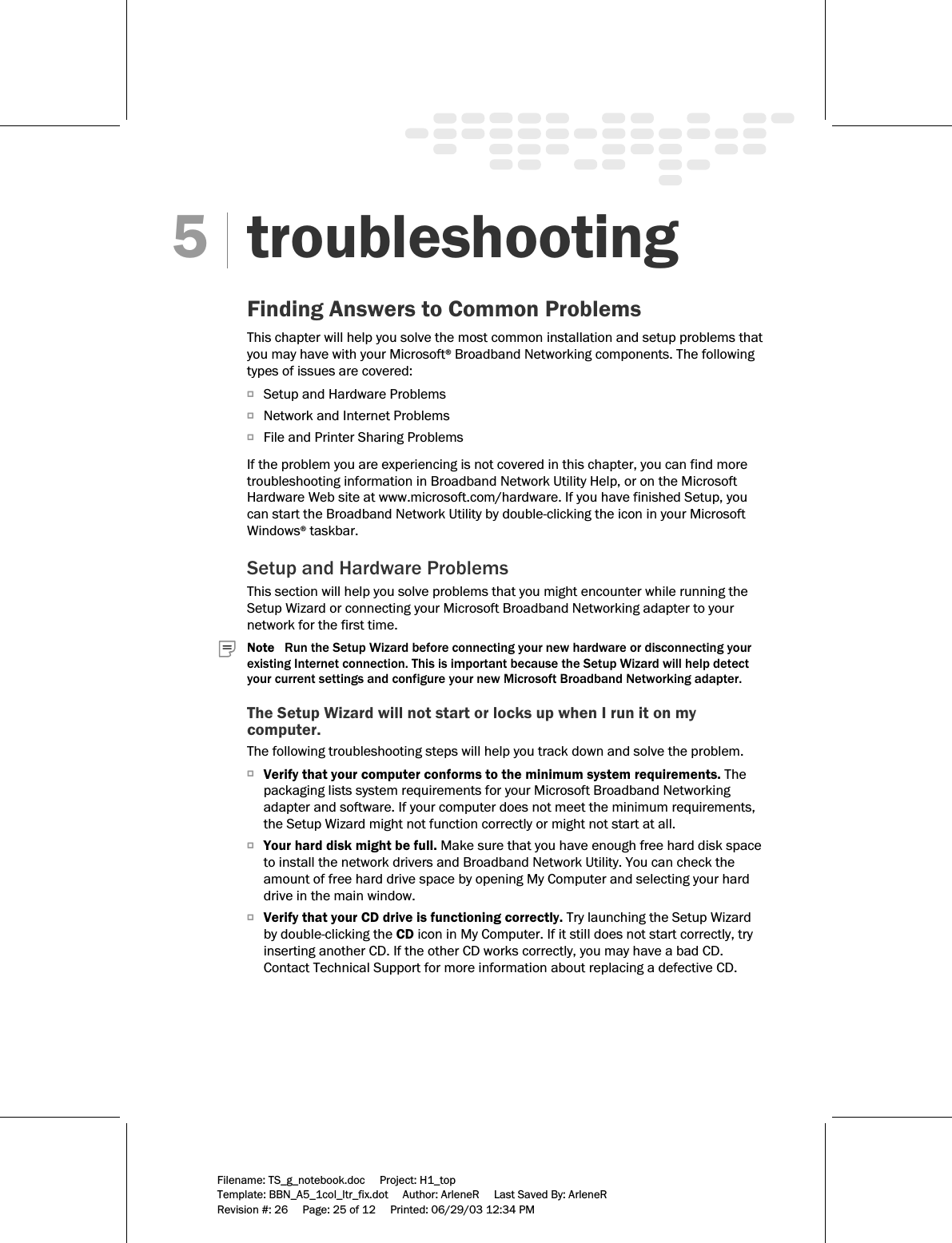     Filename: TS_g_notebook.doc     Project: H1_top    Template: BBN_A5_1col_ltr_fix.dot     Author: ArleneR     Last Saved By: ArleneR Revision #: 26     Page: 25 of 12     Printed: 06/29/03 12:34 PM   troubleshooting Finding Answers to Common Problems This chapter will help you solve the most common installation and setup problems that you may have with your Microsoft® Broadband Networking components. The following types of issues are covered: OSetup and Hardware Problems ONetwork and Internet Problems OFile and Printer Sharing Problems  If the problem you are experiencing is not covered in this chapter, you can find more troubleshooting information in Broadband Network Utility Help, or on the Microsoft Hardware Web site at www.microsoft.com/hardware. If you have finished Setup, you can start the Broadband Network Utility by double-clicking the icon in your Microsoft Windows® taskbar. Setup and Hardware Problems This section will help you solve problems that you might encounter while running the Setup Wizard or connecting your Microsoft Broadband Networking adapter to your network for the first time.  Note   Run the Setup Wizard before connecting your new hardware or disconnecting your existing Internet connection. This is important because the Setup Wizard will help detect your current settings and configure your new Microsoft Broadband Networking adapter. The Setup Wizard will not start or locks up when I run it on my computer. The following troubleshooting steps will help you track down and solve the problem. OVerify that your computer conforms to the minimum system requirements. The packaging lists system requirements for your Microsoft Broadband Networking adapter and software. If your computer does not meet the minimum requirements, the Setup Wizard might not function correctly or might not start at all.  OYour hard disk might be full. Make sure that you have enough free hard disk space to install the network drivers and Broadband Network Utility. You can check the amount of free hard drive space by opening My Computer and selecting your hard drive in the main window. OVerify that your CD drive is functioning correctly. Try launching the Setup Wizard by double-clicking the CD icon in My Computer. If it still does not start correctly, try inserting another CD. If the other CD works correctly, you may have a bad CD. Contact Technical Support for more information about replacing a defective CD.  5 