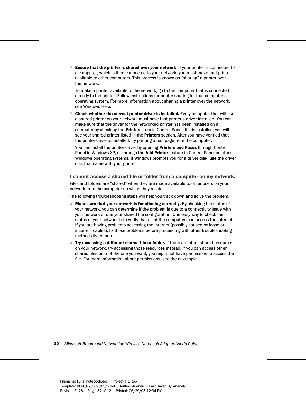 32     Microsoft Broadband Networking Wireless Notebook Adapter User’s Guide  Filename: TS_g_notebook.doc     Project: H1_top    Template: BBN_A5_1col_ltr_fix.dot     Author: ArleneR     Last Saved By: ArleneR Revision #: 26     Page: 32 of 12     Printed: 06/29/03 12:34 PM  OEnsure that the printer is shared over your network. If your printer is connected to a computer, which is then connected to your network, you must make that printer available to other computers. This process is known as “sharing” a printer over  the network. To make a printer available to the network, go to the computer that is connected directly to the printer. Follow instructions for printer sharing for that computer’s operating system. For more information about sharing a printer over the network, see Windows Help. OCheck whether the correct printer driver is installed. Every computer that will use a shared printer on your network must have that printer’s driver installed. You can make sure that the driver for the networked printer has been installed on a computer by checking the Printers item in Control Panel. If it is installed, you will see your shared printer listed in the Printers section. After you have verified that the printer driver is installed, try printing a test page from the computer. You can install the printer driver by opening Printers and Faxes through Control Panel in Windows XP, or through the Add Printer feature in Control Panel on other Windows operating systems. If Windows prompts you for a driver disk, use the driver disk that came with your printer.  I cannot access a shared file or folder from a computer on my network. Files and folders are “shared” when they are made available to other users on your network from the computer on which they reside.  The following troubleshooting steps will help you track down and solve the problem. OMake sure that your network is functioning correctly. By checking the status of your network, you can determine if the problem is due to a connectivity issue with your network or due your shared file configuration. One easy way to check the status of your network is to verify that all of the computers can access the Internet. If you are having problems accessing the Internet (possibly caused by loose or incorrect cables), fix those problems before proceeding with other troubleshooting methods listed here.  OTry accessing a different shared file or folder. If there are other shared resources on your network, try accessing those resources instead. If you can access other shared files but not the one you want, you might not have permission to access the file. For more information about permissions, see the next topic. 