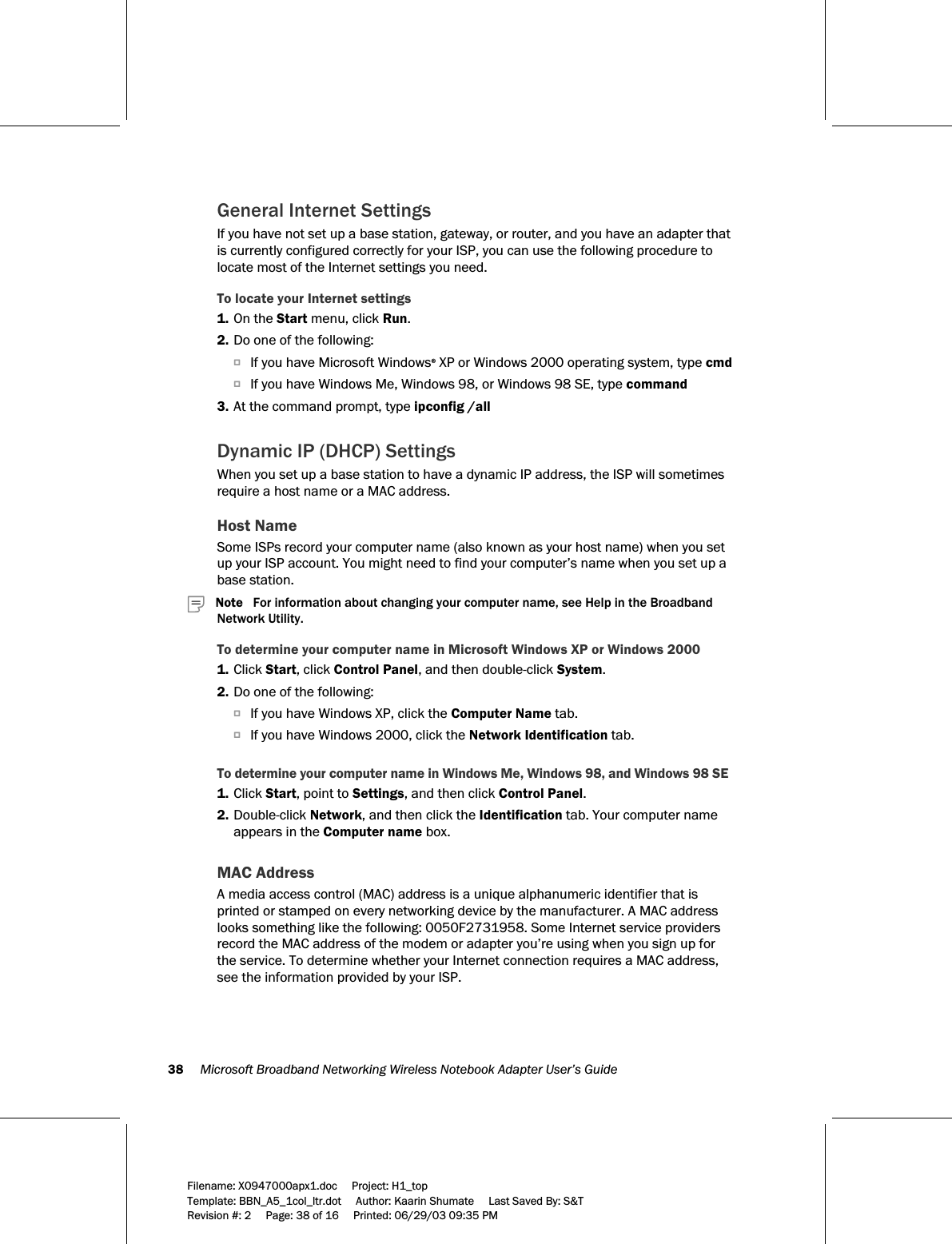  38     Microsoft Broadband Networking Wireless Notebook Adapter User’s Guide  Filename: X0947000apx1.doc     Project: H1_top    Template: BBN_A5_1col_ltr.dot     Author: Kaarin Shumate     Last Saved By: S&amp;T Revision #: 2     Page: 38 of 16     Printed: 06/29/03 09:35 PM  General Internet Settings If you have not set up a base station, gateway, or router, and you have an adapter that is currently configured correctly for your ISP, you can use the following procedure to locate most of the Internet settings you need. To locate your Internet settings 1. On the Start menu, click Run. 2. Do one of the following: OIf you have Microsoft Windows® XP or Windows 2000 operating system, type cmd OIf you have Windows Me, Windows 98, or Windows 98 SE, type command 3. At the command prompt, type ipconfig /all   Dynamic IP (DHCP) Settings When you set up a base station to have a dynamic IP address, the ISP will sometimes require a host name or a MAC address. Host Name Some ISPs record your computer name (also known as your host name) when you set up your ISP account. You might need to find your computer’s name when you set up a base station.    Note   For information about changing your computer name, see Help in the Broadband Network Utility. To determine your computer name in Microsoft Windows XP or Windows 2000  1. Click Start, click Control Panel, and then double-click System. 2. Do one of the following: OIf you have Windows XP, click the Computer Name tab.  OIf you have Windows 2000, click the Network Identification tab.  To determine your computer name in Windows Me, Windows 98, and Windows 98 SE 1. Click Start, point to Settings, and then click Control Panel. 2. Double-click Network, and then click the Identification tab. Your computer name appears in the Computer name box.  MAC Address A media access control (MAC) address is a unique alphanumeric identifier that is printed or stamped on every networking device by the manufacturer. A MAC address looks something like the following: 0050F2731958. Some Internet service providers record the MAC address of the modem or adapter you’re using when you sign up for the service. To determine whether your Internet connection requires a MAC address, see the information provided by your ISP. 