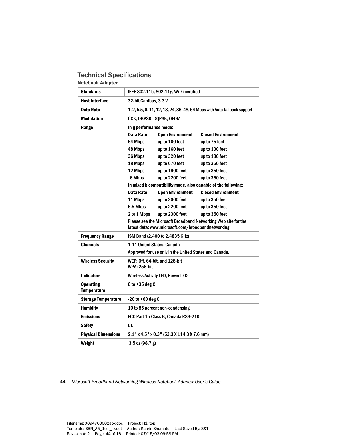 44     Microsoft Broadband Networking Wireless Notebook Adapter User’s Guide  Filename: X094700002apx.doc     Project: H1_top    Template: BBN_A5_1col_ltr.dot     Author: Kaarin Shumate     Last Saved By: S&amp;T Revision #: 2     Page: 44 of 16     Printed: 07/15/03 09:58 PM  Technical Specifications  Notebook Adapter Standards  IEEE 802.11b, 802.11g, Wi-Fi certified Host Interface  32-bit Cardbus, 3.3 V Data Rate   1, 2, 5.5, 6, 11, 12, 18, 24, 36, 48, 54 Mbps with Auto-fallback support Modulation   CCK, DBPSK, DQPSK, OFDM Range  In g performance mode: Data Rate   Open Environment   Closed Environment 54 Mbps  up to 100 feet  up to 75 feet 48 Mbps  up to 160 feet  up to 100 feet 36 Mbps  up to 320 feet  up to 180 feet 18 Mbps  up to 670 feet  up to 350 feet 12 Mbps  up to 1900 feet  up to 350 feet   6 Mbps  up to 2200 feet  up to 350 feet In mixed b compatibility mode, also capable of the following: Data Rate   Open Environment   Closed Environment 11 Mbps  up to 2000 feet  up to 350 feet 5.5 Mbps  up to 2200 feet  up to 350 feet 2 or 1 Mbps  up to 2300 feet  up to 350 feet Please see the Microsoft Broadband Networking Web site for the latest data: www.microsoft.com/broadbandnetworking. Frequency Range  ISM Band (2.400 to 2.4835 GHz) Channels  1-11 United States, Canada Approved for use only in the United States and Canada. Wireless Security  WEP: Off, 64-bit, and 128-bit WPA: 256-bit Indicators  Wireless Activity LED, Power LED Operating Temperature 0 to +35 deg C Storage Temperature  -20 to +60 deg C Humidity  10 to 85 percent non-condensing Emissions  FCC Part 15 Class B; Canada RSS-210 Safety  UL Physical Dimensions  2.1&quot; x 4.5&quot; x 0.3&quot; (53.3 X 114.3 X 7.6 mm) Weight   3.5 oz (98.7 g) 