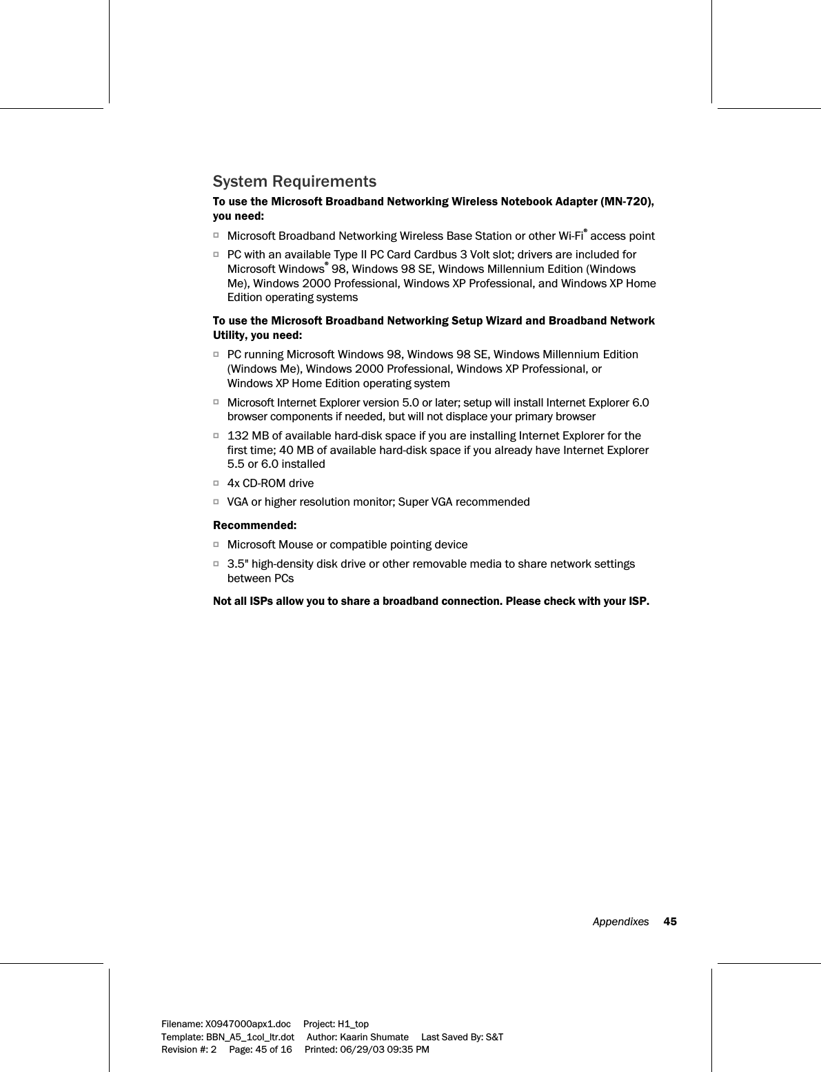   Appendixes     45  Filename: X0947000apx1.doc     Project: H1_top    Template: BBN_A5_1col_ltr.dot     Author: Kaarin Shumate     Last Saved By: S&amp;T Revision #: 2     Page: 45 of 16     Printed: 06/29/03 09:35 PM  System Requirements To use the Microsoft Broadband Networking Wireless Notebook Adapter (MN-720), you need: OMicrosoft Broadband Networking Wireless Base Station or other Wi-Fi® access point OPC with an available Type II PC Card Cardbus 3 Volt slot; drivers are included for Microsoft Windows® 98, Windows 98 SE, Windows Millennium Edition (Windows Me), Windows 2000 Professional, Windows XP Professional, and Windows XP Home Edition operating systems  To use the Microsoft Broadband Networking Setup Wizard and Broadband Network Utility, you need: OPC running Microsoft Windows 98, Windows 98 SE, Windows Millennium Edition (Windows Me), Windows 2000 Professional, Windows XP Professional, or Windows XP Home Edition operating system OMicrosoft Internet Explorer version 5.0 or later; setup will install Internet Explorer 6.0 browser components if needed, but will not displace your primary browser O132 MB of available hard-disk space if you are installing Internet Explorer for the first time; 40 MB of available hard-disk space if you already have Internet Explorer 5.5 or 6.0 installed O4x CD-ROM drive OVGA or higher resolution monitor; Super VGA recommended   Recommended: OMicrosoft Mouse or compatible pointing device O3.5&quot; high-density disk drive or other removable media to share network settings between PCs  Not all ISPs allow you to share a broadband connection. Please check with your ISP.  