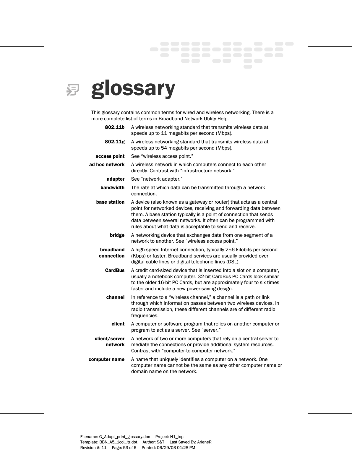     Filename: G_Adapt_print_glossary.doc     Project: H1_top    Template: BBN_A5_1col_ltr.dot     Author: S&amp;T     Last Saved By: ArleneR Revision #: 11     Page: 53 of 6     Printed: 06/29/03 01:28 PM   glossary  This glossary contains common terms for wired and wireless networking. There is a more complete list of terms in Broadband Network Utility Help.    802.11b  A wireless networking standard that transmits wireless data at speeds up to 11 megabits per second (Mbps).   802.11g  A wireless networking standard that transmits wireless data at speeds up to 54 megabits per second (Mbps).   access point  See “wireless access point.”   ad hoc network  A wireless network in which computers connect to each other directly. Contrast with “infrastructure network.”  adapter  See “network adapter.”     bandwidth  The rate at which data can be transmitted through a network connection.   base station  A device (also known as a gateway or router) that acts as a central point for networked devices, receiving and forwarding data between them. A base station typically is a point of connection that sends data between several networks. It often can be programmed with rules about what data is acceptable to send and receive.  bridge  A networking device that exchanges data from one segment of a network to another. See “wireless access point.”  broadband   A high-speed Internet connection, typically 256 kilobits per second   connection  (Kbps) or faster. Broadband services are usually provided over digital cable lines or digital telephone lines (DSL).   CardBus  A credit card-sized device that is inserted into a slot on a computer, usually a notebook computer. 32-bit CardBus PC Cards look similar to the older 16-bit PC Cards, but are approximately four to six times faster and include a new power-saving design.    channel  In reference to a “wireless channel,” a channel is a path or link through which information passes between two wireless devices. In radio transmission, these different channels are of different radio frequencies.   client  A computer or software program that relies on another computer or program to act as a server. See “server.”  client/server   A network of two or more computers that rely on a central server to   network  mediate the connections or provide additional system resources. Contrast with “computer-to-computer network.”  computer name  A name that uniquely identifies a computer on a network. One computer name cannot be the same as any other computer name or domain name on the network.  