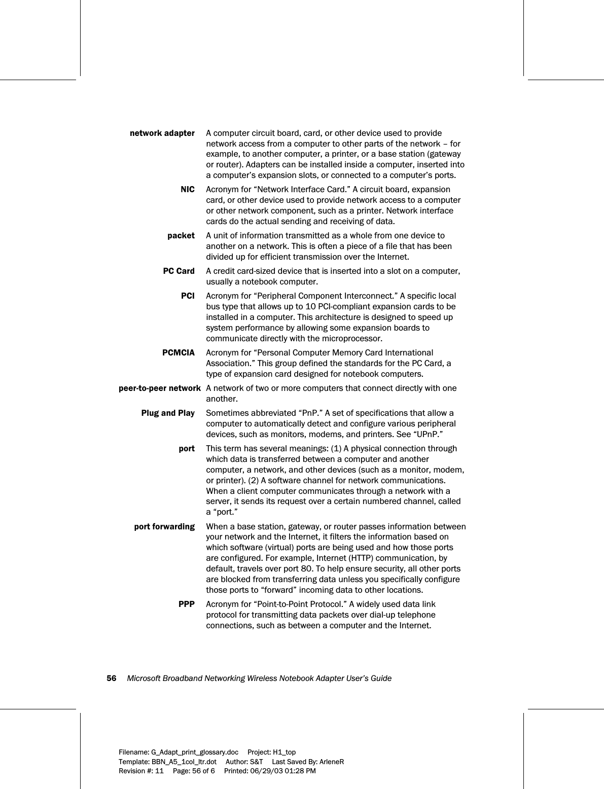 56     Microsoft Broadband Networking Wireless Notebook Adapter User’s Guide  Filename: G_Adapt_print_glossary.doc     Project: H1_top    Template: BBN_A5_1col_ltr.dot     Author: S&amp;T     Last Saved By: ArleneR Revision #: 11     Page: 56 of 6     Printed: 06/29/03 01:28 PM   network adapter  A computer circuit board, card, or other device used to provide network access from a computer to other parts of the network – for example, to another computer, a printer, or a base station (gateway or router). Adapters can be installed inside a computer, inserted into a computer’s expansion slots, or connected to a computer’s ports.  NIC  Acronym for “Network Interface Card.” A circuit board, expansion card, or other device used to provide network access to a computer or other network component, such as a printer. Network interface cards do the actual sending and receiving of data.  packet  A unit of information transmitted as a whole from one device to another on a network. This is often a piece of a file that has been divided up for efficient transmission over the Internet.  PC Card   A credit card-sized device that is inserted into a slot on a computer, usually a notebook computer.   PCI  Acronym for “Peripheral Component Interconnect.” A specific local bus type that allows up to 10 PCI-compliant expansion cards to be installed in a computer. This architecture is designed to speed up system performance by allowing some expansion boards to communicate directly with the microprocessor.  PCMCIA  Acronym for “Personal Computer Memory Card International Association.” This group defined the standards for the PC Card, a type of expansion card designed for notebook computers.  peer-to-peer network  A network of two or more computers that connect directly with one another.  Plug and Play  Sometimes abbreviated “PnP.” A set of specifications that allow a computer to automatically detect and configure various peripheral devices, such as monitors, modems, and printers. See “UPnP.”  port  This term has several meanings: (1) A physical connection through which data is transferred between a computer and another computer, a network, and other devices (such as a monitor, modem, or printer). (2) A software channel for network communications. When a client computer communicates through a network with a server, it sends its request over a certain numbered channel, called a “port.”   port forwarding  When a base station, gateway, or router passes information between your network and the Internet, it filters the information based on which software (virtual) ports are being used and how those ports are configured. For example, Internet (HTTP) communication, by default, travels over port 80. To help ensure security, all other ports are blocked from transferring data unless you specifically configure those ports to “forward” incoming data to other locations.   PPP  Acronym for “Point-to-Point Protocol.” A widely used data link protocol for transmitting data packets over dial-up telephone connections, such as between a computer and the Internet.  