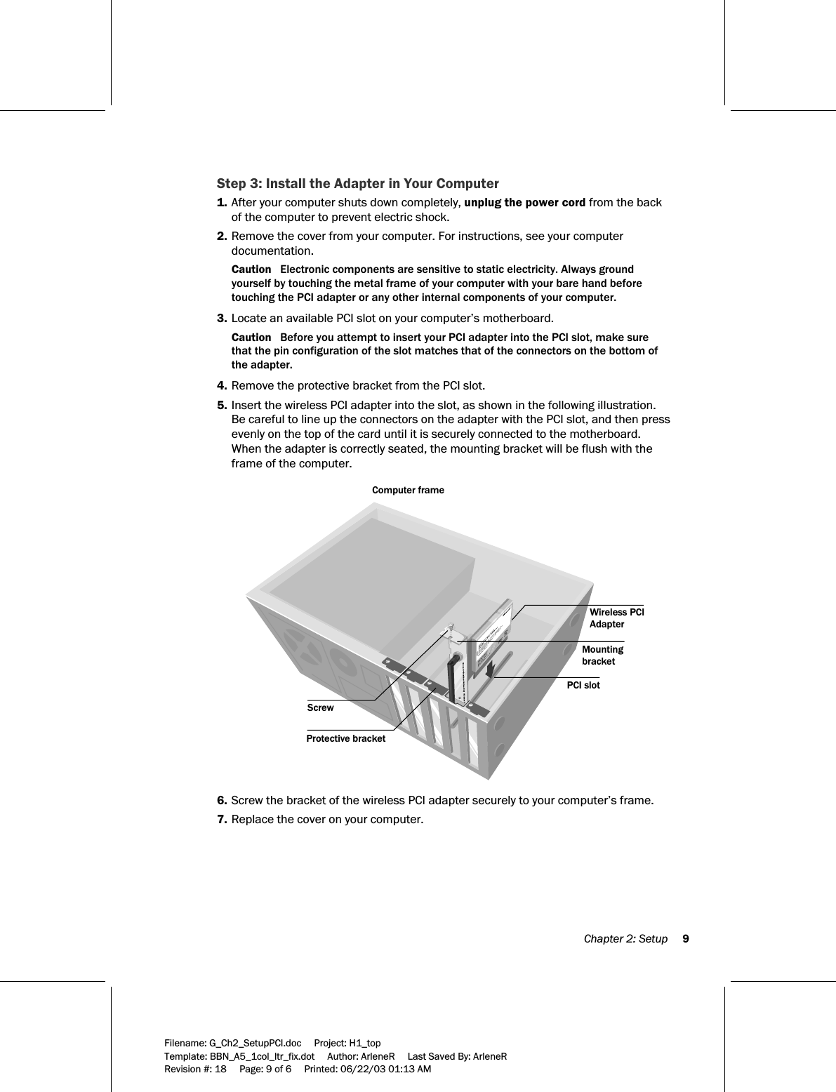  Chapter 2: Setup     9  Filename: G_Ch2_SetupPCI.doc     Project: H1_top    Template: BBN_A5_1col_ltr_fix.dot     Author: ArleneR     Last Saved By: ArleneR Revision #: 18     Page: 9 of 6     Printed: 06/22/03 01:13 AM  Step 3: Install the Adapter in Your Computer 1. After your computer shuts down completely, unplug the power cord from the back of the computer to prevent electric shock. 2. Remove the cover from your computer. For instructions, see your computer documentation. Caution   Electronic components are sensitive to static electricity. Always ground yourself by touching the metal frame of your computer with your bare hand before touching the PCI adapter or any other internal components of your computer. 3. Locate an available PCI slot on your computer’s motherboard. Caution   Before you attempt to insert your PCI adapter into the PCI slot, make sure that the pin configuration of the slot matches that of the connectors on the bottom of the adapter.  4. Remove the protective bracket from the PCI slot. 5. Insert the wireless PCI adapter into the slot, as shown in the following illustration. Be careful to line up the connectors on the adapter with the PCI slot, and then press evenly on the top of the card until it is securely connected to the motherboard. When the adapter is correctly seated, the mounting bracket will be flush with the frame of the computer.   Computer frame Protective bracketScrewWireless PCIAdapterMounting bracketPCI slot  6. Screw the bracket of the wireless PCI adapter securely to your computer’s frame. 7. Replace the cover on your computer. 