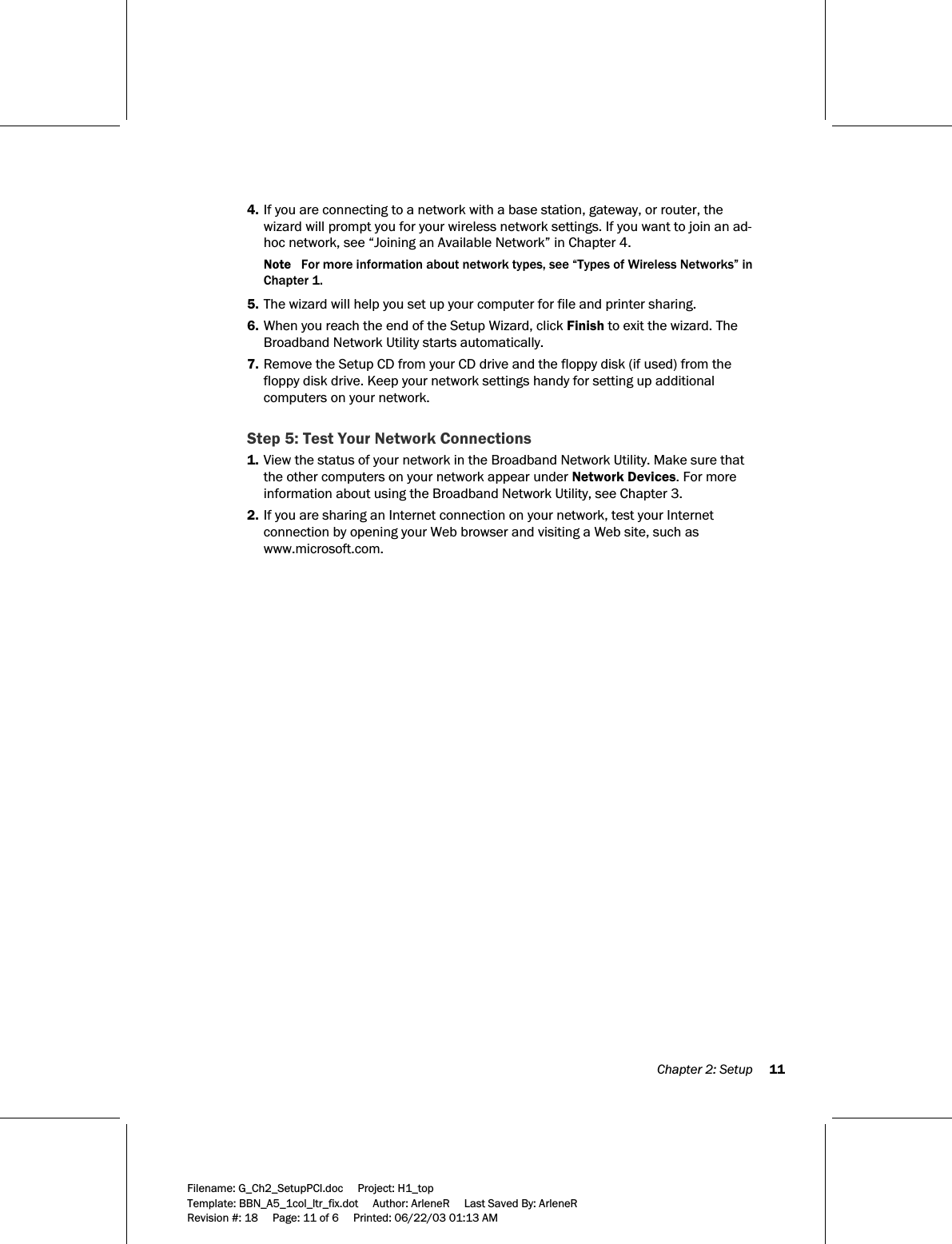  Chapter 2: Setup     11  Filename: G_Ch2_SetupPCI.doc     Project: H1_top    Template: BBN_A5_1col_ltr_fix.dot     Author: ArleneR     Last Saved By: ArleneR Revision #: 18     Page: 11 of 6     Printed: 06/22/03 01:13 AM  4. If you are connecting to a network with a base station, gateway, or router, the wizard will prompt you for your wireless network settings. If you want to join an ad-hoc network, see “Joining an Available Network” in Chapter 4.  Note   For more information about network types, see “Types of Wireless Networks” in Chapter 1. 5. The wizard will help you set up your computer for file and printer sharing. 6. When you reach the end of the Setup Wizard, click Finish to exit the wizard. The Broadband Network Utility starts automatically. 7. Remove the Setup CD from your CD drive and the floppy disk (if used) from the floppy disk drive. Keep your network settings handy for setting up additional computers on your network.  Step 5: Test Your Network Connections 1. View the status of your network in the Broadband Network Utility. Make sure that the other computers on your network appear under Network Devices. For more information about using the Broadband Network Utility, see Chapter 3. 2. If you are sharing an Internet connection on your network, test your Internet connection by opening your Web browser and visiting a Web site, such as www.microsoft.com. 