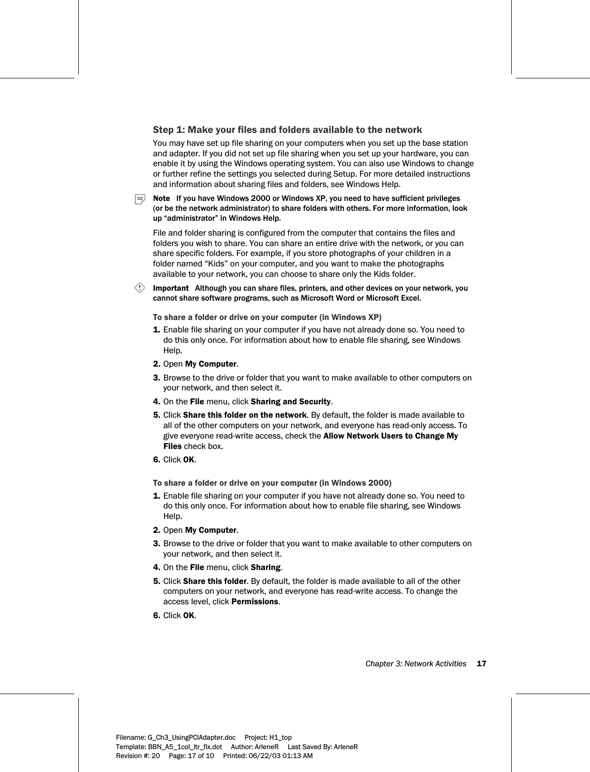  Chapter 3: Network Activities     17  Filename: G_Ch3_UsingPCIAdapter.doc     Project: H1_top    Template: BBN_A5_1col_ltr_fix.dot     Author: ArleneR     Last Saved By: ArleneR Revision #: 20     Page: 17 of 10     Printed: 06/22/03 01:13 AM  Step 1: Make your files and folders available to the network You may have set up file sharing on your computers when you set up the base station and adapter. If you did not set up file sharing when you set up your hardware, you can enable it by using the Windows operating system. You can also use Windows to change or further refine the settings you selected during Setup. For more detailed instructions and information about sharing files and folders, see Windows Help.      Note   If you have Windows 2000 or Windows XP, you need to have sufficient privileges  (or be the network administrator) to share folders with others. For more information, look up “administrator” in Windows Help. File and folder sharing is configured from the computer that contains the files and folders you wish to share. You can share an entire drive with the network, or you can share specific folders. For example, if you store photographs of your children in a folder named “Kids” on your computer, and you want to make the photographs available to your network, you can choose to share only the Kids folder.      Important   Although you can share files, printers, and other devices on your network, you cannot share software programs, such as Microsoft Word or Microsoft Excel.  To share a folder or drive on your computer (in Windows XP) 1. Enable file sharing on your computer if you have not already done so. You need to do this only once. For information about how to enable file sharing, see Windows Help. 2. Open My Computer. 3. Browse to the drive or folder that you want to make available to other computers on your network, and then select it. 4. On the File menu, click Sharing and Security. 5. Click Share this folder on the network. By default, the folder is made available to all of the other computers on your network, and everyone has read-only access. To give everyone read-write access, check the Allow Network Users to Change My Files check box. 6. Click OK.  To share a folder or drive on your computer (in Windows 2000) 1. Enable file sharing on your computer if you have not already done so. You need to do this only once. For information about how to enable file sharing, see Windows Help. 2. Open My Computer. 3. Browse to the drive or folder that you want to make available to other computers on your network, and then select it. 4. On the File menu, click Sharing. 5. Click Share this folder. By default, the folder is made available to all of the other computers on your network, and everyone has read-write access. To change the access level, click Permissions. 6. Click OK.  