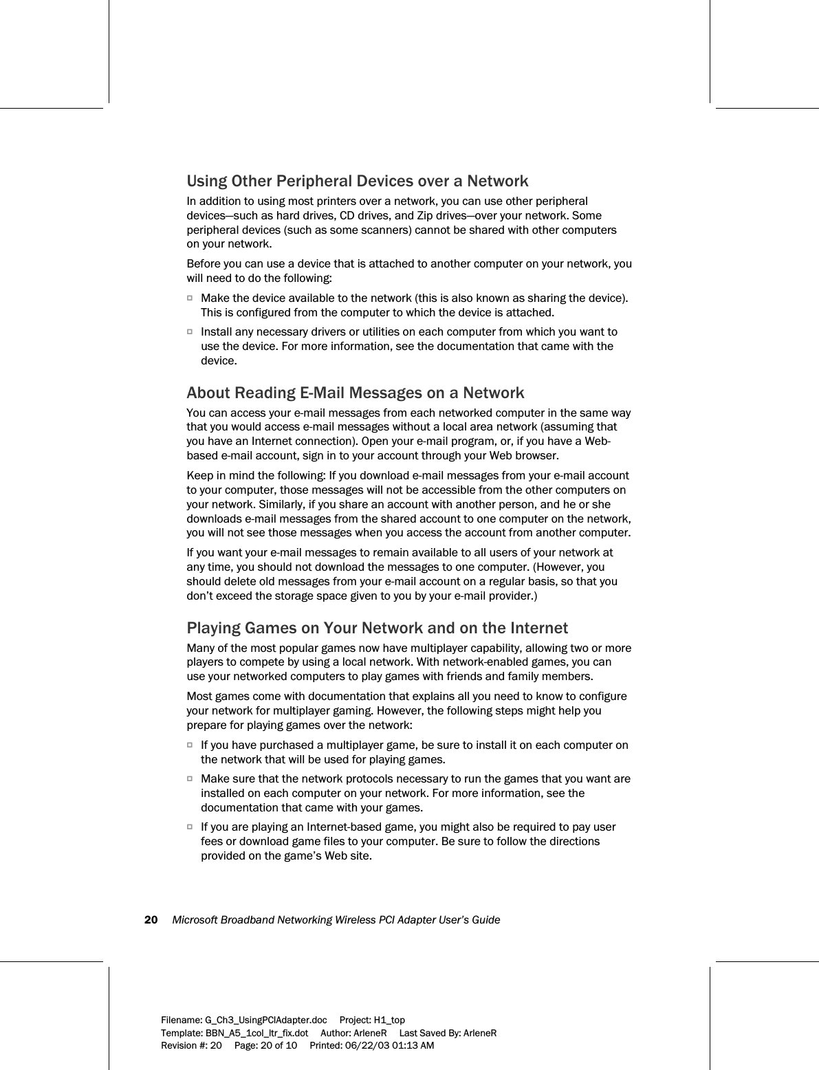 20     Microsoft Broadband Networking Wireless PCI Adapter User’s Guide  Filename: G_Ch3_UsingPCIAdapter.doc     Project: H1_top    Template: BBN_A5_1col_ltr_fix.dot     Author: ArleneR     Last Saved By: ArleneR Revision #: 20     Page: 20 of 10     Printed: 06/22/03 01:13 AM  Using Other Peripheral Devices over a Network In addition to using most printers over a network, you can use other peripheral devices—such as hard drives, CD drives, and Zip drives—over your network. Some peripheral devices (such as some scanners) cannot be shared with other computers on your network. Before you can use a device that is attached to another computer on your network, you will need to do the following: OMake the device available to the network (this is also known as sharing the device). This is configured from the computer to which the device is attached. OInstall any necessary drivers or utilities on each computer from which you want to use the device. For more information, see the documentation that came with the device. About Reading E-Mail Messages on a Network You can access your e-mail messages from each networked computer in the same way that you would access e-mail messages without a local area network (assuming that you have an Internet connection). Open your e-mail program, or, if you have a Web-based e-mail account, sign in to your account through your Web browser. Keep in mind the following: If you download e-mail messages from your e-mail account to your computer, those messages will not be accessible from the other computers on your network. Similarly, if you share an account with another person, and he or she downloads e-mail messages from the shared account to one computer on the network, you will not see those messages when you access the account from another computer. If you want your e-mail messages to remain available to all users of your network at any time, you should not download the messages to one computer. (However, you should delete old messages from your e-mail account on a regular basis, so that you don’t exceed the storage space given to you by your e-mail provider.)  Playing Games on Your Network and on the Internet Many of the most popular games now have multiplayer capability, allowing two or more players to compete by using a local network. With network-enabled games, you can use your networked computers to play games with friends and family members. Most games come with documentation that explains all you need to know to configure your network for multiplayer gaming. However, the following steps might help you prepare for playing games over the network:  OIf you have purchased a multiplayer game, be sure to install it on each computer on the network that will be used for playing games.  OMake sure that the network protocols necessary to run the games that you want are installed on each computer on your network. For more information, see the documentation that came with your games. OIf you are playing an Internet-based game, you might also be required to pay user fees or download game files to your computer. Be sure to follow the directions provided on the game’s Web site. 