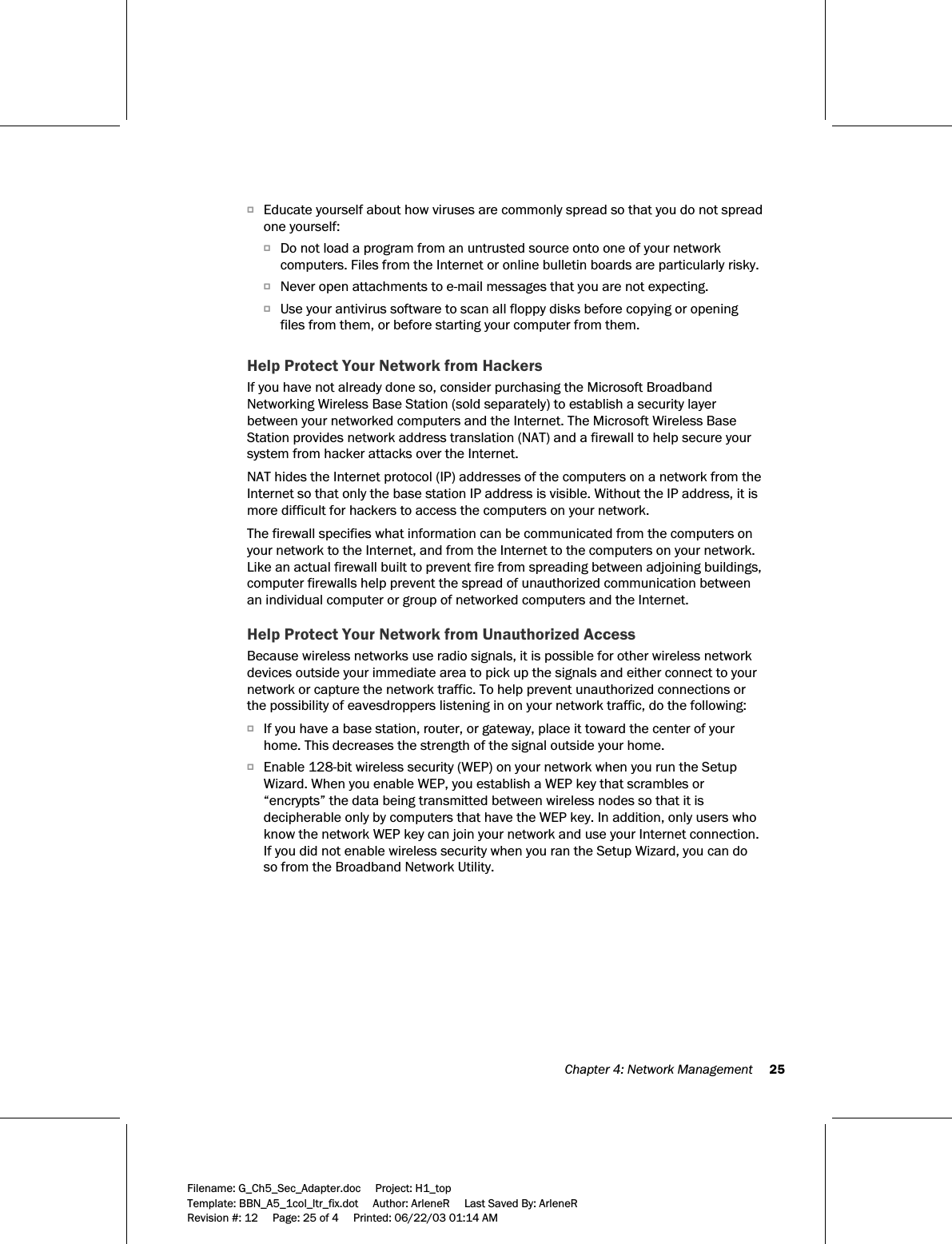  Chapter 4: Network Management     25  Filename: G_Ch5_Sec_Adapter.doc     Project: H1_top    Template: BBN_A5_1col_ltr_fix.dot     Author: ArleneR     Last Saved By: ArleneR Revision #: 12     Page: 25 of 4     Printed: 06/22/03 01:14 AM  OEducate yourself about how viruses are commonly spread so that you do not spread one yourself: ODo not load a program from an untrusted source onto one of your network computers. Files from the Internet or online bulletin boards are particularly risky. ONever open attachments to e-mail messages that you are not expecting. OUse your antivirus software to scan all floppy disks before copying or opening files from them, or before starting your computer from them.  Help Protect Your Network from Hackers If you have not already done so, consider purchasing the Microsoft Broadband Networking Wireless Base Station (sold separately) to establish a security layer between your networked computers and the Internet. The Microsoft Wireless Base Station provides network address translation (NAT) and a firewall to help secure your system from hacker attacks over the Internet. NAT hides the Internet protocol (IP) addresses of the computers on a network from the Internet so that only the base station IP address is visible. Without the IP address, it is more difficult for hackers to access the computers on your network. The firewall specifies what information can be communicated from the computers on your network to the Internet, and from the Internet to the computers on your network. Like an actual firewall built to prevent fire from spreading between adjoining buildings, computer firewalls help prevent the spread of unauthorized communication between an individual computer or group of networked computers and the Internet. Help Protect Your Network from Unauthorized Access Because wireless networks use radio signals, it is possible for other wireless network devices outside your immediate area to pick up the signals and either connect to your network or capture the network traffic. To help prevent unauthorized connections or the possibility of eavesdroppers listening in on your network traffic, do the following: OIf you have a base station, router, or gateway, place it toward the center of your home. This decreases the strength of the signal outside your home. OEnable 128-bit wireless security (WEP) on your network when you run the Setup Wizard. When you enable WEP, you establish a WEP key that scrambles or “encrypts” the data being transmitted between wireless nodes so that it is decipherable only by computers that have the WEP key. In addition, only users who know the network WEP key can join your network and use your Internet connection. If you did not enable wireless security when you ran the Setup Wizard, you can do so from the Broadband Network Utility. 